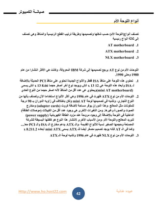 Http://www.ho.host22.com ‫عنان‬ ‫عبيده‬‫ب‬‫ة‬
‫صيان‬‫ــ‬‫الكمبيوتر‬ ‫ة‬
42
‫األم‬ ‫اللوحة‬ ‫أنواع‬
‫أنواع‬ ‫تصنف‬(‫األم‬ ‫اللوحة‬)‫تصنف‬ ‫وهي‬ ‫والمنافذ‬ ‫الرئيسية‬ ‫القطع‬ ‫ترتيب‬ ‫وطريقة‬ ‫وتصميمها‬ ‫شكلها‬ ‫حسب‬
‫رئيسية‬ ‫أنواع‬ ‫ثالثة‬ ‫إلى‬
0.AT motherboard
1.ATX motherboard
1.NLX motherboard
‫نوع‬ ‫من‬ ‫األم‬ ‫اللوحات‬AT‫شركة‬ ‫إلى‬ ‫تصميمها‬ ‫يرجع‬IBM‫عام‬ ‫من‬ ‫انتشارا‬ ‫األكثر‬ ‫هي‬ ‫وكانت‬ ،‫المعروفة‬
0981‫وحتى‬0991.
0.‫منافذ‬ ‫على‬ ‫اللوحة‬ ‫هذه‬ ‫تحتوي‬ISA‫فقط‬.‫منافذ‬ ‫على‬ ‫تحتوي‬ ‫الجديدة‬ ‫واألنواع‬PCI‫باإلضافة‬ ‫الحديثة‬
‫لـ‬ISA‫عي‬ ‫اللوحة‬ ‫هذه‬ ‫وأبعاد‬01x 13‫حجما‬ ‫أصغر‬ ‫آخر‬ ‫نوع‬ ‫ويوجد‬ ‫انش‬8.66x 13‫انش‬‫يسمى‬
(mini AT motherboard)‫العادي‬ ‫النوع‬ ‫من‬ ‫حجما‬ ‫اصغر‬ ‫ألنه‬ ‫المنافذ‬ ‫من‬ ‫أقل‬ ‫عدد‬ ‫عى‬ ‫ويحتوي‬
1.‫نوع‬ ‫من‬ ‫األم‬ ‫اللوحات‬ATX‫عام‬ ‫في‬ ‫ظهرت‬0996‫من‬ ‫بأنها‬ ‫وتصنف‬ ‫اآلن‬ ‫استخداما‬ ‫األنواع‬ ‫أكثر‬ ‫وهي‬
‫لوحة‬ ‫تصميمها‬ ‫في‬ ‫وتشبه‬ ،‫التجاري‬ ‫النوع‬mini AT‫بـ‬ ‫الدوران‬ ‫زاويه‬ ‫في‬ ‫باختالف‬ ‫ولكن‬91‫درجة‬
‫كروت‬ ‫ألضافة‬ ‫مساحة‬ ‫يوفر‬ ‫الدوران‬ ‫،وهذا‬ ‫المعالج‬ ‫مثل‬ ‫للمكونات‬(adapter cards)‫ومخارج‬
‫وغيرها‬ ‫والصورة‬ ‫الصوت‬.‫الكيبالت‬ ‫من‬ ‫أقل‬ ‫عدد‬ ‫وجود‬ ‫هي‬ ‫األخرى‬ ‫التغيرات‬ ‫ومن‬(‫الطاقة‬ ‫موصالت‬)
‫الكهربائية‬ ‫الطاقة‬ ‫مزود‬ ‫عند‬ ‫مروحة‬ ‫وجود‬ ‫إلى‬ ‫باإلضافة‬ ‫اللوحة‬ ‫في‬ ‫الداخلية‬(power supply)
‫للشركة‬ ‫البسيطة‬ ‫كلفتها‬ ‫هو‬ ‫النوع‬ ‫هذا‬ ‫النتشار‬ ‫األخرى‬ ‫األسباب‬ ‫،ومن‬ ‫األم‬ ‫واللوحة‬ ‫المعالج‬ ‫لتبريد‬
‫،والـ‬ ‫القديمة‬ ‫لألنواع‬ ‫نسبة‬ ‫الصغير‬ ‫وحجمها‬ ‫المصنعة‬ATX‫الـ‬ ‫مخارج‬ ‫يدعم‬ISA‫والـ‬PCI‫معا‬....
‫الـ‬ ‫في‬ ‫وكما‬AT‫للـ‬ ‫أيضا‬ ‫مصغر‬ ‫تصميم‬ ‫يوجد‬ ‫فإنه‬ATX‫يسمى‬mini ATX‫أبعاده‬00.1x 8.2
1.‫نوع‬ ‫من‬ ‫األم‬ ‫اللوحات‬NLX‫عام‬ ‫في‬ ‫ظهرت‬0996‫الـ‬ ‫لوحة‬ ‫وتشبه‬ATX
 