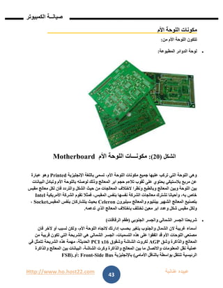 Http://www.ho.host22.com ‫عنان‬ ‫عبيده‬‫ب‬‫ة‬
‫صيان‬‫ــ‬‫الكمبيوتر‬ ‫ة‬
43
‫األم‬ ‫اللوحة‬ ‫مكونات‬
‫من‬ ‫األم‬ ‫اللوحة‬ ‫تتكون‬:
‫المطبوعة‬ ‫الدوائر‬ ‫لوحة‬:
‫الشكل‬(11:)‫مكونـــات‬‫ال‬‫األم‬ ‫لوحة‬Motherboard
‫اإلنجليزية‬ ‫باللغة‬ ‫تسمى‬ ،‫األم‬ ‫اللوحة‬ ‫مكونات‬ ‫جميع‬ ‫عليها‬ ‫تركب‬ ‫التي‬ ‫اللوحة‬ ‫وهي‬Printed‫عبارة‬ ‫وهو‬
‫البيانات‬ ‫وتبادل‬ ‫األم‬ ‫باللوحة‬ ‫لوصله‬ ‫وذلك‬ ‫المعالج‬ ‫ابر‬ ‫حجم‬ ‫تالءم‬ ‫ثقوب‬ ‫على‬ ‫يحتوي‬ ‫بالستيكي‬ ‫مربع‬ ‫عن‬
‫حيث‬ ‫من‬ ‫المعالجات‬ ‫الختالف‬ ‫ونظرا‬ ‫وبالطبع‬ ‫المعالج‬ ‫وبين‬ ‫اللوحة‬ ‫بين‬‫مقبس‬ ‫معالج‬ ‫لكل‬ ‫فان‬ ‫والتردد‬ ‫الشكل‬
‫األمريكية‬ ‫الشركة‬ ‫تقوم‬ ‫فمثال‬ ،‫المقبس‬ ‫بنفس‬ ‫نفسها‬ ‫الشركة‬ ‫معالجات‬ ‫تشترك‬ ‫وأحيانا‬ ،‫به‬ ‫خاص‬Intel
‫سيليرون‬ ‫والمعالج‬ ‫بينتيوم‬ ‫الشهير‬ ‫المعالج‬ ‫بتصنيع‬Celeron‫المقبس‬ ‫بنفس‬ ‫يتشاركان‬ ‫بحيث‬Socket،
‫ال‬ ‫باختالف‬ ‫تختلف‬ ‫معين‬ ‫ابر‬ ‫وعدد‬ ‫شكل‬ ‫مقبس‬ ‫ولكل‬‫تدعمه‬ ‫الذي‬ ‫معالج‬.
‫الجنوبي‬ ‫والجسر‬ ‫الشمالي‬ ‫الجسر‬ ‫شريحتا‬(‫الرقاقات‬ ‫طقم‬)
‫فان‬ ‫آلخر‬ ‫أو‬ ‫لسبب‬ ‫ولكن‬ ،‫األم‬ ‫اللوحة‬ ‫التجاه‬ ‫إدارتك‬ ‫بحسب‬ ‫يتغير‬ ‫والجنوب‬ ‫الشمال‬ ‫الن‬ ‫غريبة‬ ‫أسماء‬
‫من‬ ‫قريبة‬ ‫تكون‬ ‫التي‬ ‫الشريحة‬ ‫هي‬ ‫الشمالي‬ ‫الجسر‬ ،‫التسميات‬ ‫هذه‬ ‫على‬ ‫اتفقوا‬ ‫قد‬ ‫األم‬ ‫اللوحات‬ ‫مصنعي‬
‫المعا‬‫وشق‬ ‫والذاكرة‬ ‫لج‬AGP‫وشقوق‬ ‫الشاشة‬ ‫لكروت‬PCI x16‫في‬ ‫تتمثل‬ ‫الشريحة‬ ‫هذه‬ ‫مهمة‬ ،‫الحديثة‬
‫والذاكرة‬ ‫المعالج‬ ‫بين‬ ‫البيانات‬ ،‫الشاشة‬ ‫وكرت‬ ‫والذاكرة‬ ‫المعالج‬ ‫بين‬ ‫ما‬ ‫واالتصال‬ ‫المعلومات‬ ‫نقل‬ ‫عملية‬
‫بواسطة‬ ‫تنتقل‬ ‫الرئيسية‬‫األمامي‬ ‫بالناقل‬(‫باإلنجليزية‬Side Bus-: Front‫أو‬FSB).
 