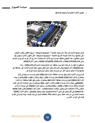 Http://www.ho.host22.com ‫عنان‬ ‫عبيده‬‫ب‬‫ة‬
‫صيان‬‫ــ‬‫الكمبيوتر‬ ‫ة‬
44
‫العشوائية‬ ‫الذاكرة‬ ‫شقوق‬)(RAM slots
‫خاصية‬ ‫وجود‬ ‫عدم‬ ‫حالة‬ ‫في‬ ‫األسود‬ ‫بلونها‬ ‫تتميز‬" Dual Channel "‫األبيض‬ ‫باللون‬ ‫قفلين‬ ‫ووجود‬
‫خاصية‬ ‫بها‬ ‫األم‬ ‫اللوحة‬ ‫كانت‬ ‫وإذا‬ ،‫أجنابها‬ ‫على‬" Dual Channel "‫لها‬ ‫سيكون‬ ‫الذاكرة‬ ‫شقوق‬ ‫فأن‬
‫هو‬ ‫اآلن‬ ‫الدارج‬ ،‫المستخدمة‬ ‫الذاكرة‬ ‫نوع‬ ‫بحسب‬ ‫تختلف‬ ‫الشقوق‬ ‫هذه‬ ،‫مختلفين‬ ‫لونين‬1‫الذواكر‬ ‫من‬ ‫أنواع‬
‫وهي‬SDRAMSDRAM‫و‬SDRAM-DDR‫و‬RDRAM‫ذاكرة‬ ‫وأخيرا‬ ،DDR2
‫ذاكرة‬ ‫تدعم‬ ‫لوحات‬ ‫إنتاج‬ ‫عن‬ ‫توقفت‬ ‫المذربورد‬ ‫شركات‬ ‫أن‬ ‫نقول‬ ‫أن‬ ‫نستطيع‬SDRAM‫وأما‬ ،
RDRAM‫مع‬ ‫متوافقة‬ ‫غير‬ ‫الذاكرة‬ ‫أنواع‬ ‫طبعا‬ ،‫ضيق‬ ‫نطاق‬ ‫على‬ ‫ولكن‬ ‫الشركات‬ ‫بعض‬ ‫تنتجها‬ ‫زالت‬ ‫فال‬
‫وال‬ ‫نوع‬ ‫من‬ ‫أكثر‬ ‫تركيب‬ ‫يمكن‬ ‫ال‬ ‫ولذا‬ ‫بعضها‬‫أخر‬ ‫لنوع‬ ‫مصمم‬ ‫بشق‬ ‫نوع‬ ‫تركيب‬ ‫يمكن‬.
‫ذاكرة‬ ،‫مختلفة‬ ‫ترددات‬ ‫وفق‬ ‫تعمل‬ ‫الذاكرة‬ ‫من‬ ‫نوع‬ ‫كل‬SDRAM‫من‬ ‫بترددات‬ ‫تعمل‬66‫إلى‬011
‫وذاكرة‬ ‫ميغاهرتز‬SDRAM-DDR‫بترددات‬ ‫تعمل‬111‫و‬166‫و‬111‫و‬111‫و‬211‫بينما‬ ‫ميغاهرتز‬
‫ذاكرة‬RDRAM‫أعالها‬ ‫مختلفة‬ ‫بترددات‬ ‫تعمل‬811‫وفق‬ ‫وتعمل‬ ‫ميغاهرتز‬‫ذاكرة‬ ‫أما‬ ،‫مختلفة‬ ‫تقنية‬
DDR2‫بترددات‬ ‫اآلن‬ ‫متوفرة‬ ‫فهي‬111‫و‬211‫و‬667‫و‬811‫غالب‬ ‫في‬ ‫اآلن‬ ‫المعتمدة‬ ‫وهي‬ ‫ميجاهيرتز‬
‫ترددات‬ ‫وكذلك‬ ‫اللوحات‬911‫و‬0111‫و‬0166‫ذاكرة‬ ‫وتعمل‬ ،‫ميغاهرتز‬DDR2‫تدعم‬ ‫أم‬ ‫لوحات‬ ‫على‬
‫المقبس‬772‫ومقبس‬ ‫إنتل‬ ‫لمعالجات‬AM2‫لمعالجات‬AMD‫ذاكرة‬ ‫تعمل‬ ،R2DD‫تقنية‬ ‫بنفس‬-DDR
SDRAM‫الواحدة‬ ‫الدورة‬ ‫في‬ ‫بيانين‬ ‫نقل‬ ‫وهي‬(double data rate mode)‫ذاكرة‬ ‫ولكن‬ ،DDR2
‫إلى‬ ‫تصل‬ ‫منخفضة‬ ‫طاقة‬ ‫تستخدم‬ ‫وهي‬ ،‫عالية‬ ‫سرعات‬ ‫إلى‬ ‫لتصل‬ ‫صممت‬0،8‫إلى‬ ‫تصل‬ ‫بينما‬ ،‫فولت‬1،62
‫ا‬ ‫في‬ ‫فولت‬‫لدوائر‬‫األخرى‬.
 