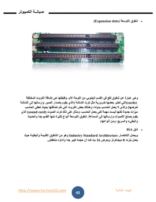 Http://www.ho.host22.com ‫عنان‬ ‫عبيده‬‫ب‬‫ة‬
‫صيان‬‫ــ‬‫الكمبيوتر‬ ‫ة‬
45
‫التوسعة‬ ‫شقوق‬(Expansion slots)
‫وهي‬‫المختلفة‬ ‫الكروت‬ ‫إضافة‬ ‫هي‬ ‫وظيفتها‬ ،‫األم‬ ‫اللوحة‬ ‫من‬ ‫الجنوبي‬ ‫القسم‬ ‫في‬ ‫تقع‬ ‫شقوق‬ ‫عن‬ ‫عبارة‬
(cards)‫الشاشة‬ ‫كرت‬ ‫مثل‬ ‫ضرورية‬ ‫بعضها‬ ‫تعتبر‬ ‫التي‬(‫الشاشة‬ ‫إلى‬ ‫وإرسالها‬ ‫الصور‬ ‫بإصدار‬ ‫يقوم‬ ‫الذي‬
‫لعرضها‬)‫تعطي‬ ‫بحيث‬ ‫إضافتها‬ ‫تتم‬ ‫التي‬ ‫الكروت‬ ‫بعض‬ ‫وهنالك‬ ،‫بدونه‬ ‫الحاسب‬ ‫يعمل‬ ‫ال‬ ‫والذي‬‫الحاسب‬
‫الصوت‬ ‫كرت‬ ‫ذلك‬ ‫على‬ ‫ومثال‬ ،‫الحاسب‬ ‫يعمل‬ ‫لكي‬ ‫مهمة‬ ‫ليست‬ ‫لكنها‬ ‫جديدة‬ ‫ميزات‬)sound card(‫الذي‬
‫السماع‬ ‫إلى‬ ‫وإرسالها‬ ‫األصوات‬ ‫بصنع‬ ‫يقوم‬‫ة‬.‫والحديث‬ ‫جدا‬ ‫القديم‬ ‫منها‬ ‫كثيرة‬ ‫أنواع‬ ‫التوسعة‬ ‫شقوق‬
‫أنواعها‬ ‫ومن‬ ،‫والسريع‬ ‫والبطيء‬:
‫شق‬ISA
‫االختصار‬ ‫ويحمل‬Industry Standard Architecture‫حيث‬ ‫والبطيئة‬ ‫القديمة‬ ‫الشقوق‬ ‫من‬ ‫وهو‬
‫بتردد‬ ‫يعمل‬8‫وبعرض‬ ‫ميجاهرتز‬06‫منخفض‬ ‫وأداؤه‬ ‫جدا‬ ‫كبير‬ ‫حجمه‬ ‫أن‬ ‫كما‬ ‫بت‬.
 