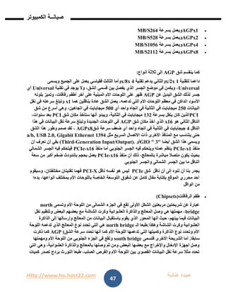 Http://www.ho.host22.com ‫عنان‬ ‫عبيده‬‫ب‬‫ة‬
‫صيان‬‫ــ‬‫الكمبيوتر‬ ‫ة‬
47
AGPx1‫بسرعة‬ ‫ويعمل‬161MB/S
AGPx2‫بسرعة‬ ‫ويعمل‬218MB/S
AGPx4‫بسرعة‬ ‫ويعمل‬0126MB/S
AGPx8‫بسرعة‬ ‫ويعمل‬1001MB/S
‫شق‬ ‫ينقسم‬ ‫كما‬AGP‫أنواع‬ ‫ثالثة‬ ‫إلى‬:
‫لتقنية‬ ‫داعما‬0x/2x‫تقنية‬ ‫يدعم‬ ‫والثاني‬1x/8x‫ويسمى‬ ‫الجميع‬ ‫على‬ ‫يعمل‬ ‫فقياسي‬ ‫الثالث‬ ‫وأما‬
Universal‫تقنية‬ ‫في‬ ‫يوجد‬ ‫وال‬ ،‫الشق‬ ‫قسمي‬ ‫بين‬ ‫يفصل‬ ‫الذي‬ ‫الجسر‬ ‫موضع‬ ‫في‬ ‫ويكمن‬ ،Universal‫أي‬
‫لذلك‬ ‫جسر‬‫عن‬ ‫البديل‬ ‫الشق‬AGP‫بلونه‬ ‫وتميز‬ ،‫رقاقات‬ ‫أطقم‬ ‫آخر‬ ‫على‬ ‫المبنية‬ ‫األم‬ ‫اللوحات‬ ‫على‬ ‫ظهر‬
‫ا‬ ‫األسود‬‫هما‬ ‫بناقلين‬ ‫عادة‬ ‫الشق‬ ‫يعمل‬ ،‫تدعمه‬ ‫التي‬ ‫األم‬ ‫اللوحات‬ ‫معظم‬ ‫في‬ ‫لداكن‬x1‫نقل‬ ‫في‬ ‫سرعته‬ ‫وتبلغ‬
‫البيانات‬121‫أي‬ ‫واحد‬ ‫اتجاه‬ ‫في‬ ‫الثانية‬ ‫في‬ ‫ميجابايت‬211‫شق‬ ‫من‬ ‫أسرع‬ ‫وهي‬ ،‫اتجاهين‬ ‫في‬ ‫ميجابايت‬
PCI‫بسرعة‬ ‫ينقل‬ ‫كان‬ ‫الذين‬011‫شق‬ ‫مكان‬ ‫ستأخذ‬ ‫أنها‬ ‫ويبدو‬ ،‫الثانية‬ ‫في‬ ‫ميجابايت‬PCI،‫سنوات‬ ‫بعد‬
‫هو‬ ‫الثاني‬ ‫الناقل‬x16‫شق‬ ‫مكان‬ ‫أخذ‬ ‫الذي‬AGP‫هذا‬ ‫في‬ ‫البيانات‬ ‫نقل‬ ‫سرعة‬ ‫وتبلغ‬ ‫الجديدة‬ ‫اللوحات‬ ‫في‬
‫الناقل‬1‫شق‬ ‫سرعة‬ ‫ضعف‬ ‫أي‬ ‫واحد‬ ‫اتجاه‬ ‫في‬ ‫الثانية‬ ‫في‬ ‫جيجابايت‬AGPx8‫الشق‬ ‫هذا‬ ‫وطور‬ ‫صمم‬ ‫لقد‬ ،
‫مثل‬ ‫السريع‬ ‫االتصال‬ ‫ذات‬ ‫األخرى‬ ‫المنافذ‬ ‫مع‬ ‫يتناسب‬ ‫حتى‬01912.0, Gigabit Etherneta/b, USB
‫أيضا‬ ‫الشق‬ ‫هذا‬ ‫ويسمى‬"1GIO "‫أو‬Generation Input/Output).-(Third‫أن‬ ‫نعرف‬ ‫أن‬ ‫بقي‬
‫منفذ‬x1-PCIe‫منفذ‬ ‫أما‬ ‫الجنوبي‬ ‫الجسر‬ ‫فيه‬ ‫ويتحكم‬ ‫عمله‬ ‫ينظم‬x16-PCIe‫الشمالي‬ ‫الجسر‬ ‫فيه‬ ‫فيتحكم‬
‫منفذ‬ ‫أن‬ ‫ذلك‬ ،‫بالمعالج‬ ‫مباشرة‬ ‫متصال‬ ‫يكون‬ ‫بحيث‬x16-PCIe‫بحجم‬ ‫يعمل‬‫سعة‬ ‫من‬ ‫أكبر‬ ‫ضخم‬ ‫باندودث‬
‫الجنوبي‬ ‫والجسر‬ ‫الشمالي‬ ‫الجسر‬ ‫بين‬ ‫ما‬ ‫الناقل‬
‫ناقل‬ ‫أن‬ ‫إلى‬ ‫ننوه‬ ‫أن‬ ‫بنا‬ ‫يجدر‬‫شق‬PCIe‫ناقل‬ ‫نفسه‬ ‫هو‬ ‫ليس‬X-PCI‫وسيقوم‬ ،‫مختلفتان‬ ‫تقنيتان‬ ‫فهما‬
‫بدءا‬ ،‫أنواعها‬ ‫بمختلف‬ ‫األم‬ ‫باللوحات‬ ‫الخاصة‬ ‫التوسعة‬ ‫شقوق‬ ‫عن‬ ‫كامل‬ ‫مقال‬ ‫بكتابة‬ ‫الموقع‬ ‫محرري‬ ‫أحد‬
‫من‬‫الواقل‬
‫الرقاقات‬ ‫طقم‬(Chipsets)
‫وتسمى‬ ‫األم‬ ‫اللوحة‬ ‫من‬ ‫الشمالى‬ ‫الجزء‬ ‫في‬ ‫تقع‬ ‫األولى‬ ‫الشكل‬ ‫مربعتين‬ ‫شريحتين‬ ‫عن‬ ‫عبارة‬north
bridge‫نقل‬ ‫وتنظيم‬ ‫البعض‬ ‫بعضهم‬ ‫مع‬ ‫الشاشة‬ ‫وكرت‬ ‫العشوائية‬ ‫والذاكرة‬ ‫المعالج‬ ‫وصل‬ ‫هي‬ ‫مهمتها‬ ،
‫يقوم‬ ‫الذي‬ ‫المحور‬ ‫أنها‬ ‫حيث‬ ،‫بينهم‬ ‫فيما‬ ‫البيانات‬‫الذاكرة‬ ‫إلى‬ ‫وإرسالها‬ ‫المعالج‬ ‫من‬ ‫البيانات‬ ‫باستقبال‬
‫وهكذا‬ ‫الشاشة‬ ‫وكرت‬ ‫العشوائية‬.‫الـ‬ ‫طبعا‬north bridge‫اللوحة‬ ‫تدعمه‬ ‫الذي‬ ‫المعالج‬ ‫نوع‬ ‫تحدد‬ ‫التي‬ ‫هي‬
‫الشق‬ ‫سرعة‬ ‫تحدد‬ ‫أنها‬ ‫كما‬ ‫األم‬ ‫اللوحة‬ ‫تدعمها‬ ‫التي‬ ‫وكميتها‬ ‫الذاكرة‬ ‫نوع‬ ‫وتحدد‬ ‫األم‬AGP (‫ذكرت‬ ‫كما‬
‫سابقا‬.‫الشريحة‬ ‫أما‬‫فتسمى‬ ‫األخرى‬south bridge‫ومهمتها‬ ‫األم‬ ‫اللوحة‬ ‫من‬ ‫الجنوبي‬ ‫الجزء‬ ‫في‬ ‫وتقع‬
‫التي‬ ‫وهي‬ ،‫العشوائية‬ ‫والذاكرة‬ ‫بالمعالج‬ ‫وصلها‬ ‫ثم‬ ‫ومن‬ ‫البعض‬ ‫بعضها‬ ‫مع‬ ‫واإلخراج‬ ‫اإلدخال‬ ‫أجهزة‬ ‫وصل‬
‫كميات‬ ‫تصدر‬ ‫بردج‬ ‫النورث‬ ‫طبعا‬ ،‫الصلب‬ ‫والقرص‬ ‫األم‬ ‫اللوحة‬ ‫بين‬ ‫القصوى‬ ‫البيانات‬ ‫نقل‬ ‫سرعة‬ ‫مثال‬ ‫تحدد‬
 