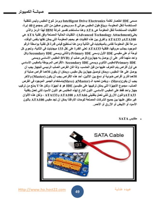 Http://www.ho.host22.com ‫عنان‬ ‫عبيده‬‫ب‬‫ة‬
‫صيان‬‫ــ‬‫الكمبيوتر‬ ‫ة‬
49
‫مسمى‬IDE‫لكلمة‬ ‫اختصار‬Intelligent Drive Electronics‫للتقنية‬ ‫وليس‬ ‫المقبس‬ ‫لنوع‬ ‫ويرمز‬
‫حوالي‬ ‫المقبس‬ ‫طول‬ ‫ويبلغ‬ ،‫المعلومة‬ ‫لنقل‬ ‫المستخدمة‬2‫بمجموع‬ ‫اإلبر‬ ‫من‬ ‫صفين‬ ‫ويحوي‬ ‫سم‬11،‫إبرة‬
‫هي‬ ‫المعلومة‬ ‫لنقل‬ ‫المستخدمة‬ ‫التقنيات‬ATA‫شركة‬ ‫تفسير‬ ‫سأستخدم‬ ‫وهنا‬IBM‫والذي‬ ‫الرمز‬ ‫لهذا‬
‫يعنى‬(Advanced Technology Attachment)‫تقنية‬ ‫وفق‬ ‫المصنعة‬ ‫الحالية‬ ‫التقنيات‬ ،ATA‫هي‬
ATA100‫و‬ATA133،‫الوقت‬ ‫بنفس‬ ‫نقلها‬ ‫يمكن‬ ‫التي‬ ‫المعلومة‬ ‫بحجم‬ ‫هو‬ ‫التقنيات‬ ‫هذه‬ ‫بين‬ ‫والفرق‬
‫الرق‬ ‫بواسطة‬ ‫تقنية‬ ‫كل‬ ‫قدرة‬ ‫قياس‬ ‫نستطيع‬ ‫هنا‬ ‫ومن‬ ‫الثانية‬ ‫في‬ ‫بالميغابايت‬ ‫تقاس‬ ‫المعلومة‬ ‫نقل‬ ‫سرعة‬‫م‬
‫فتقنية‬ ،‫حروفها‬ ‫بجانب‬ ‫الموجود‬ATA133‫نقل‬ ‫على‬ ‫القدرة‬ ‫تعني‬011‫كل‬ ‫وتحوي‬ ،‫الثانية‬ ‫في‬ ‫ميجابايت‬
‫مقبسي‬ ‫على‬ ‫أم‬ ‫لوحة‬IDE‫وسمى‬ ‫األول‬Primary IDE‫ويسمى‬ ‫والثاني‬Secondary IDE‫وكل‬
‫جهازين‬ ‫به‬ ‫يوصل‬ ‫أن‬ ‫على‬ ‫قادر‬ ‫منهما‬ ‫واحد‬(‫صلب‬ ‫قرص‬‫أو‬)DVD‫ويسمى‬ ‫األساسي‬ ‫المقبس‬
Primary IDE‫ويسمى‬ ‫الثانوي‬ ‫المقبس‬Secondary IDE‫األساسي‬ ‫بالمقبس‬ ‫المربوطة‬ ‫،األقراص‬
‫قبل‬ ‫من‬ ‫عليها‬ ‫التعرف‬ ‫يتم‬ ‫أقراص‬ ‫أول‬ ‫هي‬‫أن‬ ‫يجب‬ ‫للجهاز‬ ‫الرئيسي‬ ‫الصلب‬ ‫القرص‬ ‫فان‬ ‫ولذا‬ ،‫الحاسب‬
‫أو‬ ‫صلبة‬ ‫أقراص‬ ‫كالهما‬ ‫يكون‬ ‫أن‬ ‫ويمكن‬ ،‫مقبس‬ ‫بكل‬ ‫جهازين‬ ‫توصيل‬ ‫ويمكن‬ ،‫المقبس‬ ‫هذا‬ ‫على‬ ‫يوصل‬
‫يكون‬ ‫أن‬ ‫يجب‬ ‫األقراص‬ ‫هذه‬ ‫أحد‬ ،‫االثنين‬ ‫بين‬ ‫دمج‬ ‫أو‬ ‫ضوئية‬ ‫أقراص‬ ‫قارئ‬ ‫كالهما‬(Master)‫واألخر‬
‫يكون‬ ‫أن‬ ‫يجب‬(Slave)‫تحدي‬ ‫ويكمن‬ ،‫الـ‬ ‫د‬(Master)‫و‬(Slave)‫القرص‬ ‫في‬ ‫الموجود‬ ‫الجمبر‬ ‫باستخدام‬
‫مقبسين‬ ‫على‬ ‫تركيبها‬ ‫يمكن‬ ‫التي‬ ‫األجهزة‬ ‫مجموع‬ ،‫الصلب‬IDE‫هو‬1‫تركيب‬ ‫من‬ ‫يمنع‬ ‫ال‬ ‫هذا‬ ‫ولكن‬ ،‫أجهزة‬
‫األساسي‬ ‫المقبس‬ ‫على‬ ‫فقط‬ ‫واحد‬ ‫جهاز‬.‫بتقنية‬ ‫تعمل‬ ‫للتي‬ ‫األسود‬ ‫اللون‬ ‫هو‬ ‫المقابس‬ ‫لهذه‬ ‫الدارج‬ ‫اللون‬
ATA33‫األ‬ ‫واللون‬‫بتقنيتي‬ ‫تعمل‬ ‫للتي‬ ‫زرق‬ATA66‫و‬ATA100‫و‬ATA133‫األلوان‬ ‫هذه‬ ‫ولكن‬ ،
‫مقبس‬ ‫تجد‬ ‫أن‬ ‫يمكن‬ ‫فلذا‬ ‫األم‬ ‫للوحات‬ ‫المصنعة‬ ‫الشركات‬ ‫جميع‬ ‫بين‬ ‫عليها‬ ‫متفق‬ ‫غير‬ATA100‫باللون‬
‫األحمر‬ ‫أو‬ ‫األزرق‬ ‫أو‬ ‫األبيض‬ ‫أو‬ ‫األسود‬.
‫مقابس‬SATA
 