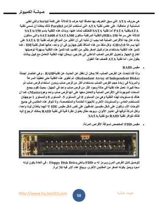 Http://www.ho.host22.com ‫عنان‬ ‫عبيده‬‫ب‬‫ة‬
‫صيان‬‫ــ‬‫الكمبيوتر‬ ‫ة‬
50
‫حروف‬ ‫هي‬ATA‫حرف‬ ‫إليه‬ ‫مضافا‬ ‫بها‬ ‫التعريف‬ ‫سبق‬ ‫التي‬S‫كلمة‬ ‫على‬ ‫للداللة‬Serial‫تعني‬ ‫والتي‬
‫تقنية‬ ‫عكس‬ ‫على‬ ،‫متعاقبة‬ ‫أو‬ ‫تسلسلية‬ATA‫التزامن‬ ‫تستخدم‬ ‫التي‬Parallel‫تقنية‬ ‫نسمي‬ ‫أن‬ ‫يمكننا‬ ‫لذلك‬
ATA‫بتقنية‬PATA‫تقنية‬ ‫أما‬SATA‫باسم‬ ‫التقنية‬ ‫هذه‬ ‫وبدأت‬ ،‫عنها‬ ‫تماما‬ ‫فتختلف‬SATA/150
‫سرعة‬ ‫على‬ ‫للداللة‬021MB/s‫ستك‬ ‫المرتقبة‬ ‫والتقنية‬‫ون‬SATA300‫ثم‬SATA600‫ستكون‬ ‫والتي‬
‫تقنية‬ ‫تعرف‬ ‫المواقع‬ ‫من‬ ‫الكثير‬ ‫أن‬ ‫إلى‬ ‫ننتبه‬ ‫أن‬ ‫يجب‬ ‫كما‬ ‫الصلبة‬ ‫لألقراص‬ ‫جدا‬ ‫عال‬ ‫بأداء‬SATA II‫على‬
‫بسرعة‬ ‫أنها‬1.1GB/s‫تقنية‬ ‫كحال‬ ‫حالها‬ ،‫واحد‬ ‫آن‬ ‫في‬ ‫جهازين‬ ‫تقبل‬ ‫المنافذ‬ ‫هذه‬ ‫من‬ ‫منفذ‬ ‫وكل‬ ،IDE‫كما‬ ،
‫كي‬ ‫حزام‬ ‫باستخدام‬ ‫التقنية‬ ‫هذه‬ ‫تتميز‬‫توصيلها‬ ‫بسهولة‬ ‫التقنية‬ ‫هذه‬ ‫تتميز‬ ‫كما‬ ،‫القديم‬ ‫من‬ ‫بكثير‬ ‫أصغر‬ ‫بل‬
‫بيانات‬ ‫كيبل‬ ‫مع‬ ‫التعامل‬ ‫التقنية‬ ‫لهذه‬ ‫ويمكن‬ ،‫خارجي‬ ‫إلى‬ ‫الداخلي‬ ‫الصلب‬ ‫القرص‬ ‫وتحويل‬ ‫الجهاز‬ ‫لخارج‬
‫تقنية‬ ‫أما‬ ،‫متر‬ ‫بطول‬ATA‫الطول‬ ‫هذا‬ ‫فنصف‬.
‫مقبس‬RAID
‫تقنية‬ ‫عن‬ ‫الحديث‬ ‫عن‬ ‫نغفل‬ ‫أن‬ ‫يمكن‬ ‫فال‬ ،‫الصلب‬ ‫القرص‬ ‫عن‬ ‫نتحدث‬ ‫كنا‬ ‫وإذا‬RAID‫لجملة‬ ‫اختصار‬ ‫وهي‬ ،
(Redundant Array of Independent Disks)‫تم‬ ،‫السرعة‬ ‫تعطينا‬ ‫حتى‬ ‫التقنية‬ ‫هذه‬ ‫تطوير‬
‫ذو‬ ‫صلب‬ ‫قرص‬ ‫استخدام‬ ‫وبدون‬ ‫صلب‬ ‫قرص‬ ‫من‬ ‫أكثر‬ ‫باستخدام‬ ‫الصلب‬ ‫القرص‬ ‫حجم‬ ‫زيادة‬ ‫في‬ ‫والمرونة‬
‫بجمع‬ ‫تقوم‬ ‫بحيث‬ ،‫الجهاز‬ ‫في‬ ‫واحد‬ ‫صلب‬ ‫قرص‬ ‫من‬ ‫أكثر‬ ‫وجود‬ ‫حالة‬ ‫في‬ ‫تقنية‬ ‫هذه‬ ‫تعمل‬ ،‫كبيرة‬ ‫سعة‬
‫عل‬ ‫معها‬ ‫والتعامل‬ ‫الصلبة‬ ‫األقراص‬ ‫في‬ ‫الموجودة‬ ‫السعات‬‫وهو‬ ‫واحد‬ ‫صلب‬ ‫قرص‬ ‫أنها‬ ‫ى‬(Master)‫أن‬ ‫كما‬ ،
‫هناك‬6‫المستوى‬ ‫من‬ ‫وهي‬ ‫التقنية‬ ‫لهذه‬ ‫مستويات‬1‫المستوى‬ ‫إلى‬2‫المستوى‬ ،1‫والمستوى‬0‫موجهتان‬
‫جميع‬ ‫في‬ ‫المقابس‬ ‫هذه‬ ‫تتوفر‬ ‫وال‬ ،‫والمتخصصة‬ ‫الخادمة‬ ‫لألجهزة‬ ‫األخرى‬ ‫والمستويات‬ ،‫العادي‬ ‫للمستخدم‬
‫مقبسين‬ ‫شكل‬ ‫على‬ ‫وتكون‬ ،‫األم‬ ‫اللوحات‬‫مقبس‬ ‫شكل‬ ‫نفس‬ ‫على‬ ‫إضافيين‬IDE،‫واحدا‬ ‫لونا‬ ‫يأخذان‬ ‫أنهما‬ ‫إال‬
‫تقنية‬ ‫في‬ ‫فنية‬ ‫نظرة‬ ‫بعنوان‬ ‫مقال‬ ‫ويوجد‬ ،‫األلوان‬ ‫اختيار‬ ‫في‬ ‫ذوقها‬ ‫شركة‬ ‫ولكل‬RAID‫إليه‬ ‫الرجوع‬ ‫يمكنك‬
‫تقنية‬ ‫تتوافر‬ ‫كذلك‬RAID‫تقنية‬ ‫مع‬SATA.
‫مقبس‬FDD‫المرنة‬ ‫األقراص‬ ‫لسواقة‬ ‫المخصص‬:
‫المرن‬ ‫القرص‬ ‫كابل‬ ‫لتوصيل‬‫ب‬ ‫له‬ ‫ويرمز‬FDD‫وتعنى‬Floppy Disk Drive‫لونه‬ ‫يكون‬ ‫العادة‬ ‫في‬ ،
‫فيه‬ ‫اإلبر‬ ‫عدد‬ ‫ويبلغ‬ ،‫األخرى‬ ‫المقابس‬ ‫من‬ ‫اصغر‬ ‫بكونه‬ ‫ويميز‬ ‫اسود‬11‫إبرة‬.
 