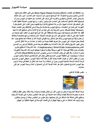 Http://www.ho.host22.com ‫عنان‬ ‫عبيده‬‫ب‬‫ة‬
‫صيان‬‫ــ‬‫الكمبيوتر‬ ‫ة‬
52
‫رمز‬BIOS‫لمصطلح‬ ‫اختصار‬ ‫هو‬Basic Input Output System‫النظام‬ ‫تعنى‬ ‫وهي‬(‫البرنامج‬)
‫التحكم‬ ‫مثل‬ ‫أمور‬ ،‫الحاسب‬ ‫عمل‬ ‫أساسيات‬ ‫عن‬ ‫مسئول‬ ‫البرنامج‬ ‫هذا‬ ،‫المعلومة‬ ‫وخروج‬ ‫لدخول‬ ‫األساسي‬
‫ثم‬ ‫ومن‬ ‫البيوس‬ ‫من‬ ‫عملها‬ ‫يتم‬ ،‫الحاسب‬ ‫على‬ ‫تركب‬ ‫التي‬ ‫والكروت‬ ‫والجنوبي‬ ‫الشمالي‬ ‫الجسر‬ ‫بشريحتي‬
‫ويندوز‬ ‫مثل‬ ‫الحاسب‬ ‫على‬ ‫المستخدم‬ ‫التشغيل‬ ‫لنظام‬ ‫توصيلها‬‫القدرة‬ ‫تعطيك‬ ‫الحديثة‬ ‫البيوس‬ ‫برامج‬ ،‫وغيره‬
‫بقدرة‬ ‫التحكم‬ ‫على‬ ‫القدرة‬ ‫وحتى‬ ‫وتواقيتهما‬ ‫والذاكرة‬ ‫المعالج‬ ‫سرعة‬ ‫مثل‬ ‫الجهاز‬ ‫إعدادات‬ ‫بكل‬ ‫التحكم‬ ‫على‬
‫تسمى‬ ‫بشريحة‬ ‫تخزينه‬ ‫يتم‬ ‫البيوس‬ ‫برنامج‬ ،‫المكونات‬ ‫إلى‬ ‫تصل‬ ‫التي‬ ‫الكهرباء‬ROM‫لجملة‬ ‫اختصار‬ ‫وهي‬
Read Only Memory‫منها‬ ‫القراءة‬ ‫تستطيع‬ ‫والتي‬ ‫الذاكرة‬ ‫أنواع‬ ‫من‬ ‫إنها‬ ‫على‬ ‫يدل‬ ‫الشريحة‬ ‫مسمى‬ ،
‫من‬ ‫حمايته‬ ‫فيتم‬ ،‫التلف‬ ‫من‬ ‫المهم‬ ‫البرنامج‬ ‫هذا‬ ‫على‬ ‫للمحافظة‬ ‫وذلك‬ ‫سبق‬ ‫فيما‬ ‫صحيحا‬ ‫كان‬ ‫الكالم‬ ‫هذا‬ ،‫فقط‬
‫مع‬ ‫اآلن‬ ‫تغير‬ ‫الوضع‬ ،‫يتلف‬ ‫ال‬ ‫حتى‬ ‫عليه‬ ‫الكتابة‬‫بإمكانك‬ ‫متخصصة‬ ‫برامج‬ ‫باستخدام‬ ‫اآلن‬ ،‫الحديثة‬ ‫اللوحات‬
‫عند‬ ،‫جديد‬ ‫لمعالج‬ ‫دعم‬ ‫إضافة‬ ‫أو‬ ‫األم‬ ‫اللوحة‬ ‫في‬ ‫تقع‬ ‫ربما‬ ‫مشاكل‬ ‫لحل‬ ‫وذلك‬ ‫البيوس‬ ‫لبرنامج‬ ‫ترقية‬ ‫تعمل‬ ‫أن‬
‫األمامي‬ ‫الناقل‬ ‫سرعة‬ ‫إعدادات‬ ‫أو‬ ‫العتاد‬ ‫من‬ ‫جديدة‬ ‫قطعة‬ ‫تعريف‬ ‫مثل‬ ‫البيوس‬ ‫على‬ ‫تعديالت‬ ‫بعمل‬ ‫قيامك‬
‫الت‬ ‫تغيير‬ ‫وحتى‬‫تسمى‬ ‫بشريحة‬ ‫حفظها‬ ‫يتم‬ ‫اإلعدادات‬ ‫هذه‬ ‫فان‬ ،‫والوقت‬ ‫اريخ‬CMOS‫للمسمى‬ ‫رمز‬ ‫وهي‬
‫العلمي‬Complementary Metal Oxide Semiconductor‫تخزين‬ ‫تستطيع‬ ‫ال‬ ‫الشريحة‬ ‫هذه‬ ،
‫ببطاري‬ ‫مربوطة‬ ‫فهي‬ ‫لذا‬ ،‫كهربائية‬ ‫طاقة‬ ‫بدون‬ ‫معلومات‬‫بالكهرباء‬ ‫الشريحة‬ ‫هذه‬ ‫تزويد‬ ‫مهمتها‬ ‫صغيرة‬ ‫ة‬
‫مستمرة‬ ‫بصورة‬.‫المزدوج‬ ‫بالبيوس‬ ‫يمسى‬ ‫ما‬ ‫اللوحات‬ ‫بعض‬ ‫في‬ ‫ظهر‬ ‫وقد‬(Dual BIOS)‫في‬ ‫خاصة‬
‫البيوس‬ ‫وتعديل‬ ‫لترقية‬ ‫للمستخدمين‬ ‫أكبر‬ ‫مجال‬ ‫تعطي‬ ‫المزدوج‬ ‫البيوس‬ ‫الحقيقة‬ ‫في‬ ،‫جيجابايت‬ ‫أم‬ ‫لوحات‬
‫خ‬ ‫يحدث‬ ‫فعندما‬ ،‫خوف‬ ‫أو‬ ‫تذكر‬ ‫خطورة‬ ‫أي‬ ‫بدون‬‫المزدوج‬ ‫البيوس‬ ‫سيعطي‬ ،‫البيوس‬ ‫ترقية‬ ‫أثناء‬ ‫خطأ‬ ‫أو‬ ‫لل‬
‫ليس‬ ‫أم‬ ‫لوحة‬ ‫في‬ ‫الخطأ‬ ‫أو‬ ‫الخلل‬ ‫هذه‬ ‫حدث‬ ‫وإذا‬ ،‫مشكلة‬ ‫أي‬ ‫بدون‬ ‫للبيوس‬ ‫األصلية‬ ‫النسخة‬ ‫إلعادة‬ ‫فرصة‬
‫فني‬ ‫عبر‬ ‫البيوس‬ ‫برمجة‬ ‫إعادة‬ ‫أو‬ ‫المصنع‬ ‫إلى‬ ‫األم‬ ‫اللوحة‬ ‫إعادة‬ ‫هو‬ ‫الحل‬ ‫فسيكون‬ ‫المزدوج‬ ‫البيوس‬ ‫بها‬
‫محترف‬.
‫مقبس‬USB‫الدا‬‫خلي‬:
‫منفذي‬ ‫من‬ ‫أكثر‬ ‫تحوي‬ ‫أن‬ ‫يمكن‬ ‫ال‬ ‫الخارجية‬ ‫المنافذ‬ ‫لوحة‬USB‫الرقاقات‬ ‫أطقم‬ ‫بعض‬ ،‫منافذ‬ ‫أربعة‬ ‫وأحيانا‬
‫مجموعه‬ ‫ما‬ ‫تدعم‬8‫منافذ‬USB‫بحيث‬ ‫األم‬ ‫اللوحة‬ ‫على‬ ‫مباشرة‬ ‫المقابس‬ ‫هذه‬ ‫عمل‬ ‫إلى‬ ‫الحاجة‬ ‫دعت‬ ‫ولذلك‬
‫يستطيع‬،‫بمنفذين‬ ‫يوصل‬ ‫أن‬ ‫يمكنه‬ ‫المقابس‬ ‫من‬ ‫مقبس‬ ‫وكل‬ ،‫بحاجتها‬ ‫كان‬ ‫متى‬ ‫المنافذ‬ ‫هذه‬ ‫إضافة‬ ‫الفني‬
‫الهيكل‬ ‫من‬ ‫الخلفية‬ ‫الجهة‬ ‫في‬ ‫التوسعة‬ ‫فتحات‬ ‫في‬ ‫أو‬ ‫الهيكل‬ ‫واجهة‬ ‫على‬ ‫إما‬ ‫المنافذ‬ ‫هذه‬ ‫تركيب‬ ‫ويتم‬.
 