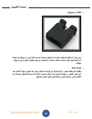 Http://www.ho.host22.com ‫عنان‬ ‫عبيده‬‫ب‬‫ة‬
‫صيان‬‫ــ‬‫الكمبيوتر‬ ‫ة‬
55
‫القافزات‬jumpers
‫ابر‬ ‫على‬ ‫مثبتة‬ ‫نحاسيه‬ ‫موصالت‬ ‫بداخلها‬ ‫جدا‬ ‫صغيرة‬ ‫بالستيكيه‬ ‫قطع‬ ‫عن‬ ‫عبارة‬ ‫وهي‬-Pins-‫اللوحة‬ ‫على‬
،‫للعتاد‬ ‫اإلعدادات‬ ‫بعض‬ ‫لتحديد‬ ‫وذلك‬ ‫األم‬‫الـ‬ ‫في‬ ‫بخيارات‬ ‫القافزات‬ ‫بعض‬ ‫عن‬ ‫االستعاضة‬ ‫تم‬ ‫حديثا‬bios
setup.
DIP Swith
‫معه‬ ‫التعامل‬ ‫بسهولة‬ ‫الجهاز‬ ‫هذا‬ ‫ويتيمز‬ ،‫الحديثة‬ ‫اللوحات‬ ‫في‬ ‫متوافر‬ ‫أنها‬ ‫إال‬ ،‫الجمبر‬ ‫وظيفة‬ ‫مثل‬ ‫وظفيته‬
‫وبخاصة‬ ،‫للمعالج‬ ‫الرئيسية‬ ‫اإلعدادات‬ ‫يحوي‬ ‫ما‬ ‫وغالبا‬ ،‫إليه‬ ‫الوصول‬ ‫وسهولة‬ ،‫الجمبرز‬ ‫عكس‬ ‫على‬‫تردد‬
‫بالمعالج‬ ‫الخاص‬ ‫الجهد‬ ‫فرق‬ ‫وأحيانا‬ ‫الضرب‬ ‫ومعامل‬ ،‫األمامي‬ ‫الناقل‬.
 
