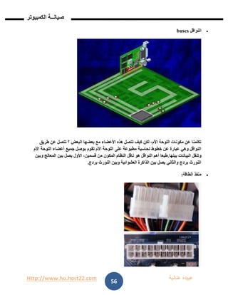Http://www.ho.host22.com ‫عنان‬ ‫عبيده‬‫ب‬‫ة‬
‫صيان‬‫ــ‬‫الكمبيوتر‬ ‫ة‬
56
‫النواقل‬buses
‫البعض‬ ‫بعضها‬ ‫مع‬ ‫األعضاء‬ ‫هذه‬ ‫تتصل‬ ‫كيف‬ ‫لكن‬ ،‫األم‬ ‫اللوحة‬ ‫مكونات‬ ‫عن‬ ‫تكلمنا‬‫طريق‬ ‫عن‬ ‫تتصل‬ ‫؟‬
‫األم‬ ‫اللوحة‬ ‫أعضاء‬ ‫جميع‬ ‫بوصل‬ ‫تقوم‬ ‫األم‬ ‫اللوحة‬ ‫على‬ ‫مطبوعة‬ ‫نحاسية‬ ‫خطوط‬ ‫عن‬ ‫عبارة‬ ‫وهي‬ ‫النواقل‬
‫بينها‬ ‫البيانات‬ ‫وتنقل‬.‫وبين‬ ‫المعالج‬ ‫بين‬ ‫يصل‬ ‫األول‬ ،‫قسمين‬ ‫من‬ ‫المكون‬ ‫النظام‬ ‫ناقل‬ ‫هو‬ ‫النواقل‬ ‫أهم‬ ‫طبعا‬
‫الن‬ ‫وبين‬ ‫العشوائية‬ ‫الذاكرة‬ ‫بين‬ ‫يصل‬ ‫والثاني‬ ‫بردج‬ ‫النورث‬‫بردج‬ ‫ورث‬.
‫الطاقة‬ ‫منفذ‬:
 