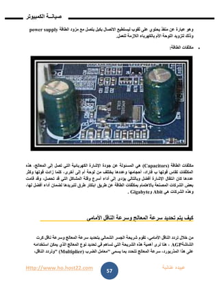 Http://www.ho.host22.com ‫عنان‬ ‫عبيده‬‫ب‬‫ة‬
‫صيان‬‫ــ‬‫الكمبيوتر‬ ‫ة‬
57
‫الطاقة‬ ‫مزود‬ ‫مع‬ ‫يتصل‬ ‫بكبل‬ ‫االتصال‬ ‫ليستطيع‬ ‫ثقوب‬ ‫على‬ ‫يحتوي‬ ‫منفذ‬ ‫عن‬ ‫عبارة‬ ‫وهو‬power supply
‫للعمل‬ ‫الالزمة‬ ‫بالكهرباء‬ ‫األم‬ ‫اللوحة‬ ‫لتزويد‬ ‫وذلك‬.
‫الطاقة‬ ‫مكثفات‬:
‫الطاقة‬ ‫مكثفات‬(Capacitors)‫تصل‬ ‫التي‬ ‫الكهربائية‬ ‫اإلشارة‬ ‫جودة‬ ‫عن‬ ‫المسئولة‬ ‫هي‬‫هذه‬ ،‫المعالج‬ ‫إلى‬
‫وكثر‬ ‫قوتها‬ ‫زادت‬ ‫كلما‬ ،‫أخرى‬ ‫إلى‬ ‫أم‬ ‫لوحة‬ ‫من‬ ‫يختلف‬ ‫وعددها‬ ‫أحجامها‬ ،‫فاراد‬ ‫ب‬ ‫قوتها‬ ‫تقاس‬ ‫المكثفات‬
‫قامت‬ ‫وقد‬ ،‫تحصل‬ ‫قد‬ ‫التي‬ ‫المشاكل‬ ‫وقلة‬ ‫أسرع‬ ‫أداء‬ ‫إلى‬ ‫يؤدى‬ ‫وبالتالي‬ ‫أفضل‬ ‫اإلشارة‬ ‫انتقال‬ ‫كان‬ ‫عددها‬
‫طريق‬ ‫عن‬ ‫الطاقة‬ ‫بمكثفات‬ ‫باالهتمام‬ ‫المصنعة‬ ‫الشركات‬ ‫بعض‬،‫لها‬ ‫أفضل‬ ‫أداء‬ ‫لضمان‬ ‫لتبريدها‬ ‫طرق‬ ‫ابتكار‬
‫هي‬ ‫الشركات‬ ‫وهذه‬Abit‫و‬Gigabyte.
‫األمامي‬ ‫الناقل‬ ‫وسرعة‬ ‫المعالج‬ ‫سرعة‬ ‫تحديد‬ ‫يتم‬ ‫كيف‬
‫تقوم‬ ،‫األمامي‬ ‫الناقل‬ ‫تردد‬ ‫خالل‬ ‫من‬‫كرت‬ ‫ناقل‬ ‫وسرعة‬ ‫المعالج‬ ‫سرعة‬ ‫بتحديد‬ ‫الشمالي‬ ‫الجسر‬ ‫شريحة‬
‫الشاشة‬AGP‫استخدامه‬ ‫يمكن‬ ‫الذي‬ ‫المعالج‬ ‫نوع‬ ‫تحديد‬ ‫في‬ ‫تساهم‬ ‫التي‬ ‫الشريحة‬ ‫هذه‬ ‫أهمية‬ ‫نرى‬ ‫هنا‬ ،
‫يسمى‬ ‫بما‬ ‫تتحدد‬ ‫المعالج‬ ‫سرعة‬ ،‫المذربورد‬ ‫هذا‬ ‫على‬"‫الضرب‬ ‫معامل‬" (Multiplier)،‫الناقل‬ ‫وتردد‬
 