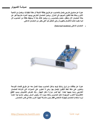 Http://www.ho.host22.com ‫عنان‬ ‫عبيده‬‫ب‬‫ة‬
‫صيان‬‫ــ‬‫الكمبيوتر‬ ‫ة‬
65
‫خارجي‬ ‫صندوق‬ ‫عن‬ ‫عبارة‬‫يتصل‬‫بالحاسوب‬‫طريق‬ ‫عن‬‫بطاقة‬‫الشبكة‬‫الـ‬ ‫منفذ‬ ‫أو‬USB‫الناحية‬ ‫من‬ ‫ويتصل‬ ،
‫المنزل‬ ‫في‬ ‫الموجود‬ ‫التلفون‬ ‫خط‬ ‫بمنفذ‬ ‫األخرى‬,‫عن‬ ‫ُعبر‬‫ت‬ ‫خارجية‬ ‫أضواء‬ ‫بوجود‬ ‫الخارجي‬ ‫المضمان‬ ‫ويتميز‬
‫اآلن‬ ‫المضمان‬ ‫حالة‬(‫بالحاسوب‬ ‫متصل‬ ،‫مقفل‬,)...,‫ألن‬ ‫الحاسوب‬ ‫من‬ ‫طاقة‬ ‫يستهلك‬ ‫ال‬ ‫بأنه‬ ‫كذلك‬ ‫ويتميز‬
‫بالك‬ ‫لالتصال‬ ً‫ا‬‫خاص‬ ً‫ا‬‫مقبس‬ ‫لديه‬‫هرباء‬,‫الداخلي‬ ‫المضمان‬ ‫من‬ ‫بكثير‬ ‫أغلى‬ ‫هو‬ ‫المقابل‬ ‫وفي‬.
‫الداخلي‬ ‫المضمان‬(Internal modem)
‫نوع‬ ‫من‬ ‫بطاقات‬ ‫عن‬ ‫عبارة‬ISA,‫التوسعة‬ ‫فتحات‬ ‫طريق‬ ‫عن‬ ‫معه‬ ‫تتصل‬ ‫بحيث‬ ‫الحاسوب‬ ‫بداخل‬ ‫توجد‬
‫بها‬ ‫ليتصل‬ ‫التلفون‬ ‫لخط‬ ‫منفذ‬ ‫على‬ ‫وتحتوي‬,‫ذكرناها‬ ‫التي‬ ‫المميزات‬ ‫على‬ ‫تحتوي‬ ‫ال‬ ‫وهي‬‫للمضمان‬
‫الخارجي‬,ً‫ا‬‫أيض‬ ‫يعيبها‬ ‫ومما‬:‫الجهاز‬ ‫داخل‬ ‫حرارة‬ ‫ُصدر‬‫ت‬ ‫إنها‬,‫القطع‬ ‫بسبب‬ ‫للتشويش‬ ‫تتعرض‬ ‫وقد‬
‫الحاسوب‬ ‫داخل‬ ‫الموجودة‬ ‫األخرى‬ ‫اإللكترونية‬,‫السعر‬ ‫رخيص‬ ‫أنه‬ ‫يميزه‬ ‫ولكنه‬,‫عندما‬ ً‫ا‬‫جد‬ ً‫ا‬‫مناسب‬ ‫ويعتبر‬
‫فقط‬ ‫الشخصي‬ ‫لجهازك‬ ‫المضمان‬ ‫استخدام‬ ‫تريد‬,‫مع‬ ‫أخرى‬ ‫أجهزة‬ ‫مشاركة‬ ‫بدون‬‫المضمان‬ ‫نفس‬ ‫في‬ ‫ك‬..
 