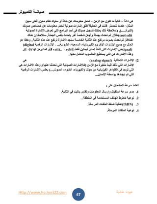 Http://www.ho.host22.com ‫عنان‬ ‫عبيده‬‫ب‬‫ة‬
‫صيان‬‫ــ‬‫الكمبيوتر‬ ‫ة‬
67
‫دالة‬ ‫هي‬–‫الزمن‬ ‫مع‬ ‫تكون‬ ‫ما‬ ً‫ا‬‫غالب‬–‫معين‬ ‫نظام‬ ‫سلوك‬ ‫أو‬ ‫حالة‬ ‫عن‬ ‫معلومات‬ ‫تحمل‬,‫سبيل‬ ‫فعلى‬
‫المثال‬:‫تتحدث‬ ‫عندما‬,‫صوتك‬ ‫خصائص‬ ‫عن‬ ‫معلومات‬ ‫تحمل‬ ‫صوتية‬ ‫إشارات‬ ‫ُطلق‬‫ت‬ ‫الحقيقة‬ ‫في‬ ‫فأنت‬
(‫النبرة‬,)....,‫الصوتية‬ ‫اإلشارة‬ ‫تعرض‬ ‫التي‬ ‫البرامج‬ ‫أحد‬ ‫في‬ ‫صوتك‬ ‫تسجيل‬ ‫يمكنك‬ ‫ذلك‬ ‫ولمالحظة‬
(cool editً‫ال‬‫مث‬),‫وأجع‬ ‫بجملة‬ ‫تحدث‬ ‫ثم‬‫الجملة‬ ‫بنفس‬ ‫يتحدث‬ ‫أخر‬ ً‫ا‬‫شخص‬ ‫ل‬,‫هناك‬ ‫إن‬ ‫ستالحظ‬
ً‫ا‬‫اختالف‬,‫الثانية‬ ‫هذه‬ ‫عند‬ ‫ترتفع‬ ‫اإلشارة‬ ‫ستجد‬ ‫الخامسة‬ ‫الثانية‬ ‫عند‬ ‫مرتفع‬ ‫بصوت‬ ‫تحدث‬ ‫ثم‬..‫هو‬ ‫وهكذا‬
‫األخرى‬ ‫اإلشارات‬ ‫جميع‬ ‫مع‬ ‫الحال‬:‫الضوئية‬ ،‫السمعية‬ ،‫الكهربائية‬...-‫الرقمية‬ ‫اإلشارات‬(digital
signal)‫التي‬ ‫اإلشارات‬ ‫هي‬‫فقط‬ ‫قيمتين‬ ‫إحدى‬ ‫تأخذ‬(1volt،5 volt)..‫لها‬ ‫يرمز‬ ‫كما‬ ‫أو‬(1،0),
‫معها‬ ‫التعامل‬ ‫الحاسوب‬ ‫يستطيع‬ ‫التي‬ ‫هي‬ ‫اإلشارات‬ ‫وهذه‬..
1)‫التماثلية‬ ‫اإلشارات‬(analog signal)‫هي‬
‫متغيرة‬ ً‫ا‬‫قيم‬ ‫تأخذ‬ ‫التي‬ ‫اإلشارات‬‫الزمن‬ ‫مع‬(‫عنها‬ ‫تحدثنا‬ ‫التي‬ ‫الصوتية‬ ‫كاإلشارات‬),‫هي‬ ‫اإلشارات‬ ‫وهذه‬
‫حولنا‬ ‫من‬ ‫الفيزيائية‬ ‫الظواهر‬ ‫في‬ ‫توجد‬ ‫التي‬(‫الصوت‬ ،‫الضوء‬ ،‫الكهرباء‬,)...‫الرقمية‬ ‫اإلشارات‬ ‫بعكس‬
‫اإلنسان‬ ‫بواسطة‬ ‫إيجادها‬ ‫تم‬ ‫التي‬...
‫على‬ ‫المضمان‬ ‫سرعة‬ ‫تعتمد‬:
0.‫الثانية‬ ‫في‬ ‫بالبت‬ ‫وتقاس‬ ‫المعلومات‬ ‫وإرسال‬ ‫استقبال‬ ‫سرعة‬ ‫مدى‬.
1.‫المنطقة‬ ‫في‬ ‫المستخدمة‬ ‫الهاتف‬ ‫خطوط‬ ‫نوعية‬. .
1.(ISDN)‫سلة‬ ‫المر‬ ‫الملفات‬ ‫ضغط‬ ‫عملية‬.
1.‫المرسلة‬ ‫الملفات‬ ‫نوعية‬.
 