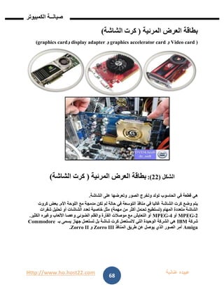 Http://www.ho.host22.com ‫عنان‬ ‫عبيده‬‫ب‬‫ة‬
‫صيان‬‫ــ‬‫الكمبيوتر‬ ‫ة‬
68
‫بطاقة‬‫ال‬‫عرض‬‫الم‬‫رئي‬‫ة‬(‫الشاشة‬ ‫كرت‬)
)Video card‫و‬graphics accelerator card‫و‬display adapter‫و‬graphics card)
‫الشكل‬(11:)‫بطاقة‬‫ال‬‫عرض‬‫الم‬‫رئي‬‫ة‬(‫الشاشة‬ ‫كرت‬)
‫في‬ ‫قطعة‬ ‫هي‬‫الحاسوب‬‫الشاشة‬ ‫على‬ ‫وتعرضها‬ ‫الصور‬ ‫وتخرج‬ ‫تولد‬.
‫في‬ ‫غالبا‬ ‫الشاشة‬ ‫كرت‬ ‫وضع‬ ‫يتم‬‫مع‬ ‫مدمجة‬ ‫تكن‬ ‫لم‬ ‫حالة‬ ‫في‬ ‫التوسعة‬ ‫منافذ‬‫األم‬ ‫اللوحة‬.‫كروت‬ ‫بعض‬
‫المهام‬ ‫متعددة‬ ‫الشاشة‬(‫مهمة‬ ‫من‬ ‫أكثر‬ ‫مل‬ّ‫تحـ‬ ‫تستطيع‬)‫شفرات‬ ‫تحليل‬ ‫أو‬ ‫الشاشات‬ ‫تعدد‬ ‫خاصية‬ ‫مثل‬
2-MPEG‫أو‬4-MPEG‫الكثير‬ ‫وغيره‬ ‫األلعاب‬ ‫وعصا‬ ‫الضوئي‬ ‫والقلم‬ ‫الفأرة‬ ‫موصالت‬ ‫مع‬ ‫التعايش‬ ‫أو‬.
‫شركة‬IBM‫بـ‬ ‫يسمى‬ ‫جهاز‬ ‫تستعمل‬ ‫بل‬ ‫شاشة‬ ‫كرت‬ ‫التستعمل‬ ‫التي‬ ‫الوحيدة‬ ‫الشركة‬ ‫هي‬Commodore
Amiga‫المنافذ‬ ‫طريق‬ ‫عن‬ ‫يوصل‬ ‫الذي‬ ‫الصور‬ ‫ر‬‫أم‬Zorro III‫و‬Zorro II.
 