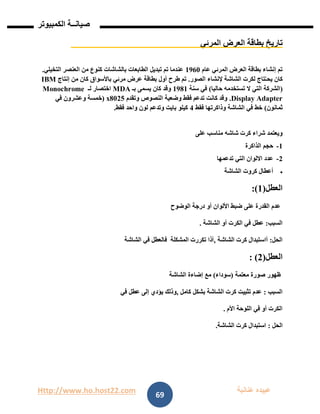 Http://www.ho.host22.com ‫عنان‬ ‫عبيده‬‫ب‬‫ة‬
‫صيان‬‫ــ‬‫الكمبيوتر‬ ‫ة‬
69
‫المرئي‬ ‫العرض‬ ‫بطاقة‬ ‫تاريخ‬
‫عام‬ ‫المرئي‬ ‫العرض‬ ‫بطاقة‬ ‫إنشاء‬ ‫تم‬0961‫التخيلي‬ ‫العنصر‬ ‫من‬ ‫كنوع‬ ‫بالشاشات‬ ‫الطابعات‬ ‫تبديل‬ ‫تم‬ ‫عندما‬.
‫الصور‬ ‫إلنشاء‬ ‫الشاشة‬ ‫لكرت‬ ‫تاج‬ُ‫يحـ‬ ‫كان‬.‫ت‬‫إنتاج‬ ‫من‬ ‫كان‬ ‫باألسواق‬ ‫مرئي‬ ‫عرض‬ ‫بطاقة‬ ‫أول‬ ‫طرح‬ ‫م‬IBM
(‫ال‬ ‫التي‬ ‫الشركة‬‫حاليا‬ ‫تستخدمه‬)‫سنة‬ ‫في‬0980‫بـ‬ ‫يسمى‬ ‫كان‬ ‫وقد‬MDA‫لـ‬ ‫اختصار‬Monochrome
Display Adapter.‫وتقدم‬ ‫النصوص‬ ‫وضعية‬ ‫فقط‬ ‫تدعم‬ ‫كانت‬ ‫وقد‬12x80(‫في‬ ‫وعشرون‬ ‫خمسة‬
‫ثمانون‬)‫فقط‬ ‫وذاكرتها‬ ‫الشاشة‬ ‫في‬ ‫خط‬1‫فقط‬ ‫واحد‬ ‫لون‬ ‫وتدعم‬ ‫بايت‬ ‫كيلو‬.
‫على‬ ‫مناسب‬ ‫شاشه‬ ‫كرت‬ ‫شراء‬ ‫ويعتمد‬
0-‫الذاكرة‬ ‫حجم‬
1-‫تدعمها‬ ‫التي‬ ‫االلوان‬ ‫عدد‬
‫الشاشة‬ ‫كروت‬ ‫أعطال‬
:)0(‫العطل‬
‫الوضوح‬ ‫درجة‬ ‫أو‬ ‫األلوان‬ ‫ضبط‬ ‫على‬ ‫القدرة‬ ‫عدم‬
. ‫الشاشة‬ ‫أو‬ ‫الكرت‬ ‫في‬ ‫عطل‬ :‫السبب‬
‫الشاشة‬ ‫في‬ ‫فالعطل‬ ‫المشكلة‬ ‫تكررت‬ ‫,أذا‬ ‫الشاشة‬ ‫كرت‬ ‫أاستبدال‬ :‫الحل‬
: )1(‫العطل‬
‫الشاشة‬ ‫إضاءة‬ ‫مع‬ )‫(سوداء‬ ‫معتمة‬ ‫صورة‬ ‫ظهور‬
‫في‬ ‫عطل‬ ‫إلى‬ ‫يؤدي‬ ‫,وذلك‬ ‫كامل‬ ‫بشكل‬ ‫الشاشة‬ ‫كرت‬ ‫تثبيت‬ ‫عدم‬ : ‫السبب‬
. ‫األم‬ ‫اللوحة‬ ‫في‬ ‫أو‬ ‫الكرت‬
‫الحل‬:‫الشاشة‬ ‫كرت‬ ‫استبدال‬.
 