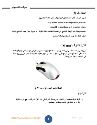 Http://www.ho.host22.com ‫عنان‬ ‫عبيده‬‫ب‬‫ة‬
‫صيان‬‫ــ‬‫الكمبيوتر‬ ‫ة‬
7
‫العطل‬‫رقم‬(1)
‫ظهور‬‫الرسالة‬‫االتية‬‫عند‬‫تشغيل‬‫الجهاز‬(‫في‬‫بعض‬‫انظمة‬‫التشغيل‬:)
keyboard error or no keyboard present
press f1 to continue .del to enter setup
‫السبب‬:‫توصيل‬‫كيبل‬‫لوحة‬‫المفاتيح‬‫في‬‫الوصلة‬‫الخاصة‬‫بيكبل‬‫الفأرة‬،‫أو‬‫عدم‬‫توصيل‬‫لوحة‬‫المفاتيح‬ً‫ا‬‫نهائي‬
‫الحل‬:‫التأكد‬‫من‬‫لوحة‬‫المفاتيح‬‫بالمنفذ‬‫الخاص‬.
ً‫ا‬‫ثاني‬:‫الفأرة‬( Mouse)
‫إحدى‬ ‫هي‬‫اإلدخال‬ ‫وحدات‬‫في‬‫الحاسوب‬‫في‬ ‫والنقر‬ ‫للتأشير‬ ‫يدويا‬ ‫استعمالها‬ ‫يتم‬‫الرسومية‬ ‫الواجهة‬‫وتعتمد‬
‫مساعد‬ ‫سطح‬ ‫فوق‬ ‫حركتها‬ ‫على‬ ‫استعمالها‬ ‫في‬ ‫أساسا‬.‫على‬ ‫حاليا‬ ‫االفتراضية‬ ‫الفأرة‬ ‫وتحتوي‬‫ز‬‫ري‬‫وعجلة‬ ‫ن‬
‫وسط‬ ‫كزر‬ ‫تعمل‬ ‫المنتصف‬ ‫في‬.
‫الشكل‬(1:)‫الفأرة‬Mouse)(
‫أنواعها‬:
0.‫فارة‬‫الكرة‬:‫عل‬ ‫الفارة‬ ‫حركة‬ ‫علي‬ ‫التعرف‬ ‫في‬ ‫ويعتمد‬‫ى‬‫الف‬ ‫داخل‬ ‫كرة‬‫أ‬‫الف‬ ‫حركة‬ ‫مع‬ ‫تدور‬ ‫رة‬‫أ‬‫رة‬
‫متعامدين‬ ‫صغيرين‬ ‫ترسين‬ ‫علي‬ ‫حركتها‬ ‫وتؤثر‬.
 