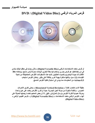 Http://www.ho.host22.com ‫عنان‬ ‫عبيده‬‫ب‬‫ة‬
‫صيان‬‫ــ‬‫الكمبيوتر‬ ‫ة‬
70
‫قرص‬‫المرياء‬‫الرقمي‬(Digital Video Disc)/DVD
‫أو‬‫الرقمي‬ ‫االستخدامات‬ ‫متعدد‬ ‫قرص‬(Digital Versatile Disc)‫بالـدي‬ ‫الوقت‬ ‫معظم‬ ‫في‬ ‫يعرف‬ ‫والذي‬ ،
‫دي‬ ‫في‬(DVD)‫هو‬ ،‫بصري‬ ‫قرص‬‫البيانات‬ ‫لتخزين‬ ‫كواسطة‬ ‫يستخدم‬‫مدمج‬ ‫قرص‬ ‫محرك‬‫حفظ‬ ‫وبإمكانه‬ ،
‫العاليتين‬ ‫والصوت‬ ‫الوضوح‬ ‫جودة‬ ‫ذات‬ ‫األفالم‬.‫تش‬‫األسطوانات‬ ‫هذه‬ ‫به‬‫المضغوطة‬ ‫األقراص‬‫ناحية‬ ‫من‬
‫القياسات‬(01‫سم‬)‫بكثير‬ ‫أعلى‬ ‫بكثافة‬ ‫أخرى‬ ‫بهيئة‬ ‫مشفرة‬ ‫ولكنها‬ ،.‫استيعاب‬ ‫القرص‬ ‫بإمكان‬
8.2‫جيجابايت‬‫المدمج‬ ‫القرص‬ ‫تقنية‬ ‫استبدال‬ ‫إلى‬ ‫يؤدي‬ ‫مما‬ ‫المعلومات‬ ‫من‬.
‫لكلمة‬ ‫اختصار‬ ‫االسم‬ ‫حقيقة‬«Dissociated Vertical Deviation»‫االنحراف‬ ‫تفارق‬ ‫بمعني‬
‫العمودي‬‫مأخوذ‬ ‫والكلمة‬ ،،‫واحدة‬ ‫عين‬ ‫على‬ ‫يعتمد‬ ‫األقراص‬ ‫قارى‬ ‫أن‬ ‫حيث‬ ،‫البصرية‬ ‫العين‬ ‫حركة‬ ‫من‬ ‫ة‬
‫دقيق‬ ‫ليزر‬ ‫شعاع‬ ‫بإرسال‬ ‫القرص‬ ‫لقارئة‬ ‫عمودية‬ ‫وحركة‬.‫على‬ ‫الحديثة‬ ‫ترجمتها‬ ‫تعتمد‬ ‫المعاجم‬ ‫بعض‬ ‫أن‬ ‫إال‬
‫أنها‬«‫االستخدامات‬ ‫متعدد‬ ‫الرقمي‬ ‫القرص‬»(Digital Versatile Disc)‫أو‬«‫الرقمي‬ ‫الفيديو‬ ‫قرص‬»
(tal Video DiscDigi.)
 