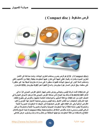 Http://www.ho.host22.com ‫عنان‬ ‫عبيده‬‫ب‬‫ة‬
‫صيان‬‫ــ‬‫الكمبيوتر‬ ‫ة‬
73
‫مضغوط‬ ‫قرص‬( Compact disc )
)Compact disc‫أو‬CD)‫هو‬‫بصري‬ ‫قرص‬،‫البيانات‬ ‫لتخزين‬ ‫يستخدم‬‫األصل‬ ‫في‬ ‫صناعته‬ ‫وتمت‬
‫الصوت‬ ‫لتخزين‬‫رقمية‬ ‫بإشارات‬.‫من‬ ‫رقيقة‬ ‫بطبقة‬ ‫المعلومات‬ ‫عليها‬ ‫تخزن‬ ‫التي‬ ‫الجهة‬ ‫تطلى‬‫األلمنيوم‬‫النقي‬
‫أشعة‬ ‫وتستخدم‬‫الليزر‬‫غي‬ ‫جدا‬ ‫ضيقة‬ ‫حلزونية‬ ‫مسارات‬ ‫على‬ ‫محفورة‬ ‫كفجوات‬ ‫البيانات‬ ‫تسجيل‬ ‫في‬‫منظورة‬ ‫ر‬
‫المسار‬ ‫عرض‬ ‫يبلغ‬ ،‫سطحه‬ ‫على‬6‫و‬0‫ميكرومتر‬‫نحو‬ ‫الفجوة‬ ‫واتساع‬82‫و‬1‫ميكرومتر‬(821‫نانومتر‬.)
‫عام‬ ‫في‬0981‫في‬ ‫ما‬ ‫اقرأ‬ ‫الصوتي‬ ‫القرص‬ ‫تشغيل‬ ‫لجهاز‬ ‫خاص‬ ‫بعرض‬ ‫وهيتاشي‬ ‫فيلبس‬ ‫شركتا‬ ‫قامت‬
‫فقط‬ ‫الذاكرة‬ROM-CD‫الصوتي‬ ‫القرص‬ ‫صادفه‬ ‫الذي‬ ‫النجاح‬ ‫بعد‬ ‫وذلك‬CD‫في‬ ‫التجارية‬ ‫األسواق‬ ‫ودخل‬
‫عام‬ ‫من‬ ‫األول‬ ‫النصف‬0982‫و‬ ‫المعايير‬ ‫كافة‬ ‫مع‬‫أطلقت‬ ‫مطبوع‬ ‫في‬ ‫والقرص‬ ‫بالجهاز‬ ‫الخاصة‬ ‫المواصفات‬
‫وأغلب‬ ‫القرص‬ ‫لهذا‬ ‫االمتياز‬ ‫صاحبتا‬ ‫وسوني‬ ‫فيلبس‬ ‫وهما‬ ‫األصفر‬ ‫الكتاب‬ ‫اسم‬ ‫المنتجتان‬ ‫الشركتان‬ ‫عليه‬
‫عام‬ ‫وفي‬ ‫الرقمية‬ ‫األقراص‬0987‫الثابتة‬ ‫الصورية‬ ‫المعلومات‬ ‫له‬ ‫أضيفت‬ ‫الذي‬ ‫المضغوط‬ ‫القرص‬ ‫ظهر‬
‫أو‬ ‫لكافة‬ ‫شامال‬ ‫ليكون‬ ‫والمتحركة‬‫قبل‬ ‫من‬ ‫والمتحركة‬ ‫الثابتة‬ ‫والصورية‬ ‫والنصية‬ ‫الصوتية‬ ‫المعلومات‬ ‫عية‬
‫المتفاعل‬ ‫بالقرص‬ ‫وعرف‬ ‫وسوني‬ ‫فيلبس‬ ‫شركتي‬Compact Disc Interactive‫باإلمكان‬ ‫أصبح‬ ‫حيث‬
‫تفاعلي‬ ‫عرض‬ ‫وبأسلوب‬ ‫واحد‬ ‫وعاء‬ ‫خالل‬ ‫من‬ ‫المختلفة‬ ‫بأوعيتها‬ ‫المعلومات‬ ‫كافة‬ ‫من‬ ‫واالستفادة‬ ‫اإلطالع‬
 