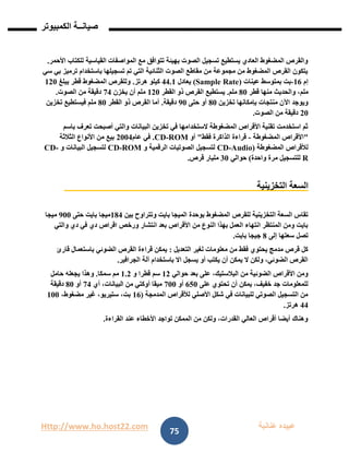 Http://www.ho.host22.com ‫عنان‬ ‫عبيده‬‫ب‬‫ة‬
‫صيان‬‫ــ‬‫الكمبيوتر‬ ‫ة‬
75
‫القياسية‬ ‫المواصفات‬ ‫مع‬ ‫تتوافق‬ ‫بهيئة‬ ‫الصوت‬ ‫تسجيل‬ ‫يستطيع‬ ‫العادي‬ ‫المضغوط‬ ‫والقرص‬‫األحمر‬ ‫للكتاب‬.
‫سي‬ ‫بي‬ ‫ترميز‬ ‫باستخدام‬ ‫تسجيلها‬ ‫تم‬ ‫التي‬ ‫الثنائية‬ ‫الصوت‬ ‫مقاطع‬ ‫من‬ ‫مجموعة‬ ‫من‬ ‫المضغوط‬ ‫القرص‬ ‫يتكون‬
‫إم‬06-‫عينات‬ ‫بمتوسط‬ ‫بت‬(Sample Rate)‫يعادل‬11.0‫كيلو‬‫هرتز‬.‫يبلغ‬ ‫قطر‬ ‫المضغوط‬ ‫وللقرص‬011
،‫ملم‬‫قطر‬ ‫منها‬ ‫والحديث‬81‫ملم‬.‫القطر‬ ‫ذو‬ ‫القرص‬ ‫يستطيع‬011‫يخزن‬ ‫أن‬ ‫ملم‬71‫الصوت‬ ‫من‬ ‫دقيقة‬.
‫تخزين‬ ‫بإمكانها‬ ‫منتجات‬ ‫اآلن‬ ‫ويوجد‬81‫حتى‬ ‫أو‬91‫دقيقة‬.‫القطر‬ ‫ذو‬ ‫القرص‬ ‫أما‬81‫تخزين‬ ‫فيستطيع‬ ‫ملم‬
11‫الصوت‬ ‫من‬ ‫دقيقة‬.
‫البيانات‬ ‫تخزين‬ ‫في‬ ‫الستخدامها‬ ‫المضغوطة‬ ‫األقراص‬ ‫تقنية‬ ‫استخدمت‬ ‫ثم‬‫باسم‬ ‫تعرف‬ ‫أصبحت‬ ‫والتي‬
"‫المضغوطة‬ ‫األقراص‬-‫فقط‬ ‫الذاكرة‬ ‫قراءة‬"‫أو‬ROM-CD.‫عام‬ ‫في‬1111‫الثالثة‬ ‫األنواع‬ ‫من‬ ‫بيع‬
‫المضغوطة‬ ‫لألقراص‬(Audio-CD‫و‬ ‫الرقمية‬ ‫الصوتيات‬ ‫لتسجيل‬ROM-CD‫و‬ ‫البيانات‬ ‫لتسجيل‬-CD
R‫للتسجيل‬‫واحدة‬ ‫مرة‬)‫حوالي‬11‫مليار‬‫قرص‬.
‫التخزينية‬ ‫السعة‬
‫بوحدة‬ ‫المضغوط‬ ‫للقرص‬ ‫التخزينية‬ ‫السعة‬ ‫تقاس‬‫بين‬ ‫وتتراوح‬ ‫بايت‬ ‫الميجا‬081‫حتى‬ ‫بايت‬ ‫ميجا‬911‫ميجا‬
‫اقراص‬ ‫ورخص‬ ‫انتشار‬ ‫بعد‬ ‫األقراص‬ ‫من‬ ‫النوع‬ ‫بهذا‬ ‫العمل‬ ‫انتهاء‬ ‫المنتظر‬ ‫ومن‬ ‫بايت‬‫دي‬ ‫في‬ ‫دي‬‫والتي‬
‫إلى‬ ‫سعتها‬ ‫تصل‬8‫جيجا‬‫بايت‬.
‫التعديل‬ ‫لغير‬ ‫معلومات‬ ‫من‬ ‫فقط‬ ‫يحتوي‬ ‫مدمج‬ ‫قرص‬ ‫كل‬:‫قارئ‬ ‫باستعمال‬ ‫الضوئي‬ ‫القرص‬ ‫قراءة‬ ‫يمكن‬
‫الجرافير‬ ‫آلة‬ ‫باستخدام‬ ‫اال‬ ‫يسجل‬ ‫أو‬ ‫يكتب‬ ‫أن‬ ‫يمكن‬ ‫ال‬ ‫ولكن‬ ،‫الضوئي‬ ‫القرص‬.
‫حوالي‬ ‫بعد‬ ‫على‬ ،‫البالستيك‬ ‫من‬ ‫الضوئية‬ ‫األقراص‬ ‫ومن‬01‫و‬ ‫قطرا‬ ‫سم‬0.1‫سمكا‬ ‫مم‬.‫حامل‬ ‫يجعله‬ ‫وهذا‬
‫على‬ ‫تحتوي‬ ‫أن‬ ‫يمكن‬ ،‫خفيف‬ ‫جد‬ ‫للمعلومات‬621‫أو‬711‫أي‬ ،‫البيانات‬ ‫من‬ ‫أوكتي‬ ‫ميقا‬71‫أو‬81‫دقيقة‬
‫المدمجة‬ ‫لألقراص‬ ‫األصلي‬ ‫شكل‬ ‫في‬ ‫للبيانات‬ ‫الصوتي‬ ‫التسجيل‬ ‫من‬(06،‫مضغوط‬ ‫غير‬ ،‫ستيريو‬ ،‫بت‬011
11‫هرتز‬.
‫الق‬ ‫عند‬ ‫األخطاء‬ ‫تواجد‬ ‫الممكن‬ ‫من‬ ‫ولكن‬ ،‫القدرات‬ ‫العالي‬ ‫أقراص‬ ‫أيضا‬ ‫وهناك‬‫راءة‬.
 