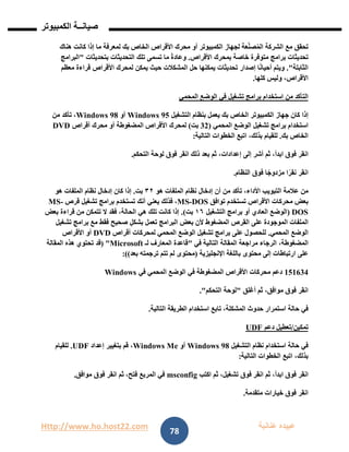 Http://www.ho.host22.com ‫عنان‬ ‫عبيده‬‫ب‬‫ة‬
‫صيان‬‫ــ‬‫الكمبيوتر‬ ‫ة‬
78
‫تحقق‬‫مع‬‫الشركة‬‫عة‬ّ‫ن‬‫ص‬ُ‫م‬‫ال‬‫لجهاز‬‫الكمبيوتر‬‫أو‬‫محرك‬‫األقراص‬‫الخاص‬‫بك‬‫لمعرفة‬‫ما‬‫إذا‬‫كانت‬‫هناك‬
‫تحديثات‬‫برامج‬‫متوفرة‬‫خاصة‬‫بمحرك‬‫األقراص‬.ً‫ة‬‫وعاد‬‫ما‬‫تسمى‬‫تلك‬‫التحديثات‬‫بتحديثات‬"‫البرامج‬
‫الثابتة‬."‫ويتم‬‫ا‬ً‫ن‬‫أحيا‬‫إصدار‬‫تحديثات‬‫يمكنها‬‫حل‬‫المشكالت‬‫حيث‬‫يمكن‬‫لمحرك‬‫األقراص‬‫قراءة‬‫معظم‬
،‫األقراص‬‫وليس‬‫كلها‬.
‫التأكد‬‫من‬‫استخدام‬‫برامج‬‫تشغيل‬‫في‬‫الوضع‬‫المحمي‬
‫إذا‬‫كان‬‫جهاز‬‫الكمبيوتر‬‫الخاص‬‫بك‬‫يعمل‬‫بنظام‬‫التشغيل‬Windows 95‫أو‬Windows 98،‫تأكد‬‫من‬
‫استخدام‬‫برامج‬‫تشغيل‬‫الوضع‬‫المحمي‬(11‫بت‬)‫لمحرك‬‫األقراص‬‫المضغوطة‬‫أو‬‫محرك‬‫أقراص‬DVD
‫الخاص‬‫بك‬.‫للقيام‬،‫بذلك‬‫اتبع‬‫الخطوات‬‫التالية‬:
‫انقر‬‫فوق‬،‫ابدأ‬‫ثم‬‫أشر‬‫إلى‬،‫إعدادات‬‫ثم‬‫بعد‬‫ذلك‬‫انقر‬‫فوق‬‫لوحة‬‫التحكم‬.
‫انقر‬‫ا‬ً‫نقر‬‫ا‬ً‫مزدوج‬‫فوق‬‫النظام‬.
‫من‬‫عالمة‬‫التبويب‬،‫األداء‬‫تأكد‬‫من‬‫أن‬‫إدخال‬‫نظام‬‫الملفات‬‫هو‬٢٣‫بت‬.‫إذا‬‫كان‬‫إدخال‬‫نظام‬‫الملفات‬‫هو‬
‫بعض‬‫محركات‬‫األقراص‬‫تستخدم‬‫توافق‬DOS-MS،‫فذلك‬‫يعني‬‫أنك‬‫تستخدم‬‫برامج‬‫تشغيل‬‫قرص‬-MS
DOS(‫الوضع‬‫العادي‬‫أو‬‫برامج‬‫التشغيل‬٦١‫بت‬.)‫إذا‬‫كانت‬‫تلك‬‫هي‬،‫الحالة‬‫فقد‬‫ال‬‫تتمكن‬‫من‬‫قراءة‬‫بعض‬
‫الملفات‬‫الموجودة‬‫على‬‫القرص‬‫المضغوط‬‫ألن‬‫بعض‬‫البرامج‬‫تعمل‬ٍ‫بشكل‬‫صحيح‬‫فقط‬‫مع‬‫برامج‬‫تشغيل‬
‫الوضع‬‫المحمي‬.‫للحصول‬‫على‬‫برامج‬‫تشغيل‬‫الوضع‬‫المحمي‬‫لمحركات‬‫أقراص‬DVD‫أو‬‫األقراص‬
،‫المضغوطة‬‫الرجاء‬‫مراجعة‬‫المقالة‬‫التالية‬‫في‬"‫قاعدة‬‫المعارف‬‫لـ‬Microsoft( "‫قد‬‫تحتوي‬‫هذه‬‫المقالة‬
‫على‬‫ارتباطات‬‫إلى‬‫محتوى‬‫باللغة‬‫اإلنجليزية‬(‫محتوى‬‫لم‬‫تتم‬‫ترجمته‬‫بعد‬:))
020611‫دعم‬‫محركات‬‫األقراص‬‫المضغوطة‬‫في‬‫الوضع‬‫المحمي‬‫في‬Windows
‫انقر‬‫فوق‬،‫موافق‬‫ثم‬‫أغلق‬"‫لوحة‬‫التحكم‬."
‫في‬‫حالة‬‫استمرار‬‫حدوث‬،‫المشكلة‬‫تابع‬‫استخدام‬‫الطريقة‬‫التالية‬.
‫تمكين‬/‫تعطيل‬‫دعم‬UDF
‫في‬‫حالة‬‫استخدام‬‫نظام‬‫التشغيل‬Windows 98‫أو‬Windows Me،‫قم‬‫بتغيير‬‫إعداد‬UDF.‫للقيام‬
،‫بذلك‬‫اتبع‬‫الخطوات‬‫التالية‬:
‫انقر‬‫فوق‬،‫ابدأ‬‫ثم‬‫انقر‬‫فوق‬،‫تشغيل‬‫ثم‬‫اكتب‬msconfig‫في‬‫المربع‬،‫فتح‬‫ثم‬‫انقر‬‫فوق‬‫موافق‬.
‫انقر‬‫فوق‬‫خيارات‬‫متقدمة‬.
 