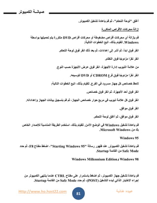 Http://www.ho.host22.com ‫عنان‬ ‫عبيده‬‫ب‬‫ة‬
‫صيان‬‫ــ‬‫الكمبيوتر‬ ‫ة‬
81
‫أغلق‬"‫لوحة‬‫التحكم‬"،‫ثم‬‫قم‬‫بإعادة‬‫تشغيل‬‫الكمبيوتر‬.
‫إزالة‬‫محركات‬‫األقراص‬‫المتكررة‬
‫قم‬‫بإزالة‬‫أي‬‫محركات‬‫أقراص‬‫مضغوطة‬‫أو‬‫محركات‬‫أقراص‬DVD‫متكررة‬‫يتم‬‫تحميلها‬‫بواسطة‬
Windows.‫للقيام‬،‫بذلك‬‫اتبع‬‫الخطوات‬‫التالية‬:
‫انقر‬‫فوق‬،‫ابدأ‬‫ثم‬‫أشر‬‫إلى‬،‫إعدادات‬‫ثم‬‫بعد‬‫ذلك‬‫انقر‬‫فوق‬‫لوحة‬‫التحكم‬.
‫انقر‬‫ا‬ً‫نقر‬‫ا‬ً‫مزدوج‬‫فوق‬‫النظام‬.
‫من‬‫عالمة‬‫التبويب‬‫إدارة‬،‫األجهزة‬‫انقر‬‫فوق‬‫عرض‬‫األجهزة‬‫حسب‬‫النوع‬.
‫انقر‬‫ا‬ً‫نقر‬‫ا‬ً‫مزدوج‬‫فوق‬‫فرع‬CDROM‫أو‬DVD‫لتوسيعه‬.
‫الحظ‬‫خصائص‬‫كل‬‫جهاز‬‫مسرود‬‫في‬‫الفرع‬.‫للقيام‬،‫بذلك‬‫اتبع‬‫الخطوات‬‫التالية‬:
‫انقر‬‫فوق‬‫أحد‬،‫األجهزة‬‫ثم‬‫انقر‬‫فوق‬‫خصائص‬.
‫انقر‬‫فوق‬‫كل‬‫عالمة‬‫تبويب‬‫في‬‫مربع‬‫حوار‬‫خصائص‬،‫الجهاز‬‫ثم‬‫قم‬‫بتسجيل‬‫بيانات‬‫الجهاز‬‫وإعداداته‬.
‫انقر‬‫فوق‬‫موافق‬.
‫انقر‬‫فوق‬،‫موافق‬‫ثم‬‫أغلق‬‫لوحة‬‫التحكم‬.
‫قم‬‫بإعادة‬‫تشغيل‬Windows‫في‬‫الوضع‬‫اآلمن‬.‫للقيام‬،‫بذلك‬‫استخدم‬‫الطريقة‬‫المناسبة‬‫لإلصدار‬‫الخاص‬
‫بك‬‫من‬Microsoft Windows.
Windows 95
‫قم‬‫بإعادة‬‫تشغيل‬‫الكمبيوتر‬.‫عند‬‫ظهور‬‫رسالة‬"Starting Windows 95"،‫اضغط‬‫مفتاح‬F8،‫ثم‬‫حدد‬
Safe Mode‫من‬‫القائمة‬Startup.
Windows 98‫و‬Windows Millennium Edition
‫قم‬‫بإعادة‬‫تشغيل‬‫جهاز‬،‫الكمبيوتر‬‫ثم‬‫اضغط‬‫باستمرار‬‫على‬‫مفتاح‬CTRL‫عندما‬‫ينتهي‬‫الكمبيوتر‬‫من‬
‫إجراء‬‫االختبار‬‫الذاتي‬‫لبدء‬‫التشغيل‬(POST)،‫ثم‬‫حدد‬Safe Mode‫من‬‫القائمة‬Startup.
 