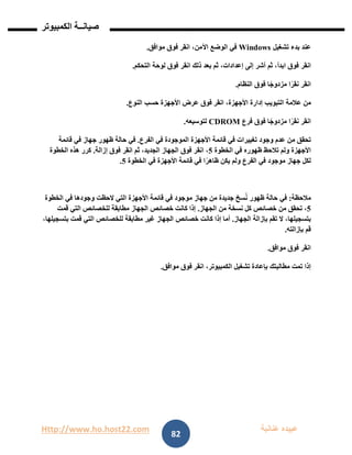 Http://www.ho.host22.com ‫عنان‬ ‫عبيده‬‫ب‬‫ة‬
‫صيان‬‫ــ‬‫الكمبيوتر‬ ‫ة‬
82
‫عند‬‫بدء‬‫تشغيل‬Windows‫في‬‫الوضع‬،‫اآلمن‬‫انقر‬‫فوق‬‫موافق‬.
‫انقر‬‫فوق‬،‫ابدأ‬‫ثم‬‫أشر‬‫إلى‬،‫إعدادات‬‫ثم‬‫بعد‬‫ذلك‬‫انقر‬‫فوق‬‫لوحة‬‫التحكم‬.
‫انقر‬‫ا‬ً‫نقر‬‫ا‬ً‫مزدوج‬‫فوق‬‫النظام‬.
‫من‬‫عالمة‬‫التبويب‬‫إدارة‬،‫األجهزة‬‫انقر‬‫فوق‬‫عرض‬‫األجهزة‬‫حسب‬‫النوع‬.
‫انقر‬‫ا‬ً‫نقر‬‫ا‬ً‫مزدوج‬‫فوق‬‫فرع‬CDROM‫لتوسيعه‬.
‫تحقق‬‫من‬‫عدم‬‫وجود‬‫تغييرات‬‫في‬‫قائمة‬‫األجهزة‬‫الموجودة‬‫في‬‫الفرع‬.‫في‬‫حالة‬‫ظهور‬‫جهاز‬‫في‬‫قائمة‬
‫األجهزة‬‫ولم‬‫تالحظ‬‫ظهوره‬‫في‬‫الخطوة‬2،‫انقر‬‫فوق‬‫الجهاز‬،‫الجديد‬‫ثم‬‫انقر‬‫فوق‬‫إزالة‬.‫كرر‬‫هذه‬‫الخطوة‬
‫لكل‬‫جهاز‬‫موجود‬‫في‬‫الفرع‬‫ولم‬‫يكن‬‫ا‬ً‫ظاهر‬‫في‬‫قائمة‬‫األجهزة‬‫في‬‫الخطوة‬2.
‫مالحظة‬:‫في‬‫حالة‬‫ظهور‬‫سخ‬ُ‫ن‬‫جديدة‬‫من‬‫جهاز‬‫موجود‬‫في‬‫قائمة‬‫األجهزة‬‫التي‬‫الحظت‬‫وجودها‬‫في‬‫الخطوة‬
2،‫تحقق‬‫من‬‫خصائص‬‫كل‬‫نسخة‬‫من‬‫الجهاز‬.‫إذا‬‫كانت‬‫خصائص‬‫الجهاز‬‫مطابقة‬‫للخصائص‬‫التي‬‫قمت‬
،‫بتسجيلها‬‫ال‬‫تقم‬‫بإزالة‬‫الجهاز‬.‫أما‬‫إذا‬‫كانت‬‫خصائص‬‫الجهاز‬‫غير‬‫مطابقة‬‫للخصائص‬‫التي‬‫قمت‬،‫بتسجيلها‬
‫قم‬‫بإزالته‬.
‫انقر‬‫فوق‬‫موافق‬.
‫إذا‬‫تمت‬‫مطالبتك‬‫بإعادة‬‫تشغيل‬،‫الكمبيوتر‬‫انقر‬‫فوق‬‫موافق‬.
 