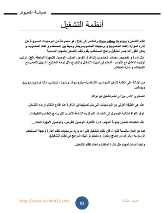Http://www.ho.host22.com ‫عنان‬ ‫عبيده‬‫ب‬‫ة‬
‫صيان‬‫ــ‬‫الكمبيوتر‬ ‫ة‬
83
‫أنظمة‬‫ال‬‫تشغيل‬
‫نظام‬‫التشغيل‬(Operating System‫وتختصر‬‫إلى‬OS)‫هو‬‫مجموعة‬‫من‬‫البرمجيات‬‫المسؤولة‬‫عن‬
‫إدارة‬‫الموارد‬(‫عتاد‬‫الحاسوب‬)‫و‬‫برمجيات‬‫الحاسوب،ويمثل‬‫وسيط‬‫بين‬‫المستخدم‬‫و‬‫عتاد‬،‫الحاسوب‬‫و‬
‫يمكن‬‫القول‬‫انه‬‫جسر‬‫لتشغيل‬‫برامج‬،‫المستخدم‬‫يقوم‬‫نظام‬‫التشغيل‬‫بالمهام‬‫األساسية‬
‫مثل‬‫إدارة‬‫و‬‫تخصيص‬‫مصادر‬‫الحاسوب‬(،‫الذاكرة‬‫القرص‬،‫الصلب‬‫الوصول‬‫لألجهزة‬‫الملحقة‬..‫إلخ‬)،‫ترتيب‬
‫أولوية‬‫التعامل‬‫مع‬،‫األوامر‬‫التحكم‬‫في‬‫أجهزة‬‫اإلدخال‬‫واإلخراج‬‫مثل‬‫لوحة‬،‫المفاتيح‬‫تسهيل‬‫التعامل‬‫مع‬
،‫الشبكات‬‫و‬‫إدارة‬‫الملفات‬.
‫من‬‫األمثلة‬‫على‬‫أنظمة‬‫تشغيل‬‫الحواسيب‬‫الشخصية‬‫ميكروسوفت‬،‫ويندوز‬،‫لينوكس‬‫ماك‬‫أو‬.‫إس‬(‫داروين‬)،
‫ويونكس‬.
‫المستوى‬‫األدنى‬‫من‬‫أي‬‫نظام‬‫تشغيل‬‫هو‬‫نواته‬.
‫هذه‬‫هي‬‫الطبقة‬‫األولى‬‫من‬‫البرمجيات‬‫التي‬‫يتم‬‫تحميلها‬‫في‬‫الذاكرة‬‫عند‬‫إقالع‬‫النظام‬‫أو‬‫بدء‬‫التشغيل‬.
‫توفر‬‫النواة‬‫إمكانية‬‫الوصول‬‫إلى‬‫الخدمات‬‫المركزية‬‫الشائعة‬‫األخرى‬‫لكل‬‫برامج‬‫النظام‬‫والتطبيقات‬.
‫هذه‬‫الخدمات‬‫تشمل‬:‫جدولة‬،‫المهام‬‫إدارة‬،‫الذاكرة‬‫الوصول‬،‫للقرص‬‫والوصول‬‫ألجهزة‬‫العتاد‬....
‫كما‬‫هو‬‫الحال‬‫بالنسبة‬،‫للنواة‬‫فإن‬‫نظام‬‫التشغيل‬‫كثيرا‬‫ما‬‫يزود‬‫ببرمجيات‬‫نظام‬‫إلدارة‬‫واجهة‬‫المستخدم‬
‫الرسومية‬(‫بالرغم‬‫من‬‫إدماج‬‫ويندوز‬‫وماكينتوش‬‫لهذه‬‫البرامج‬‫في‬‫نظام‬‫التشغيل‬.)
‫وأيضا‬‫أدوات‬‫لمهام‬‫مثل‬‫إدارة‬‫الملفات‬‫وإعداد‬‫نظام‬‫التشغيل‬.
 