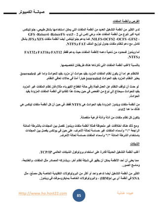 Http://www.ho.host22.com ‫عنان‬ ‫عبيده‬‫ب‬‫ة‬
‫صيان‬‫ــ‬‫الكمبيوتر‬ ‫ة‬
85
‫القرص‬‫وأنظمة‬‫الملفات‬
‫لدى‬‫الكثير‬‫من‬‫أنظمة‬‫التشغيل‬‫العديد‬‫من‬‫أنظمة‬‫الملفات‬‫التي‬‫يمكن‬‫استخدامها‬‫بشكل‬،‫طبيعي‬‫جنو‬/‫لينكس‬
‫لديه‬‫أكبر‬‫تنوع‬‫من‬‫أنظمة‬‫الملفات‬،‫هذه‬‫وهي‬‫إكس‬‫تي‬1،ext3،ReiserFS،Reiser4،GFS
،GFS2،OCFS،OCFS2،NILFS.‫كما‬‫يدعم‬‫جنو‬/‫لينكس‬‫أيضا‬‫أنظمة‬‫ملفات‬XFS‫و‬JFS‫بشكل‬
‫كامل‬.‫مع‬‫دعم‬‫لنظام‬‫ملفات‬‫جدول‬‫توزيع‬‫الملف‬FAT‫و‬NTFS.
‫أما‬‫ويندوز‬‫فمحدود‬‫من‬‫ناحية‬‫دعمه‬‫ألنظمة‬‫الملفات‬‫حيث‬‫يدعم‬‫فقط‬:FAT12‫و‬FAT16‫و‬FAT32
‫و‬NTFS.
‫بالنسبة‬‫ألغلب‬‫أنظمة‬‫الملفات‬‫التي‬‫ذكرناها‬‫هناك‬‫طريقتان‬‫لتخصيصها‬.
‫فالنظام‬‫هو‬‫إما‬‫أن‬‫يكون‬‫نظام‬‫الملفات‬‫المزود‬‫بقيد‬‫حوادث‬‫أي‬‫مزود‬‫بقيد‬‫للحوادث‬‫وإما‬‫غير‬journaled.
‫يعتبر‬‫النظام‬‫المزود‬‫بقيد‬‫الحوادث‬journaledً‫ا‬‫خيار‬ً‫ا‬‫آمن‬‫في‬‫حاالت‬‫تعافي‬‫النظام‬.
‫لو‬‫حدث‬‫أن‬‫توقف‬‫النظام‬‫عن‬‫العمل‬‫فجأة‬(‫في‬‫حالة‬‫انقطاع‬‫الكهرباء‬‫مثال‬)‫فإن‬‫نظام‬‫الملفات‬‫غير‬‫المزود‬
‫بقيد‬‫للحوادث‬‫سيحتاج‬‫إلى‬‫نوع‬‫من‬‫الفحص‬‫في‬‫حين‬‫يحدث‬‫هذا‬‫تلقائيا‬‫في‬‫أنظمة‬‫الملفات‬‫المزودة‬‫بقيد‬
‫الحوادث‬.
‫من‬‫أنظمة‬‫ملفات‬‫ويندوز‬‫المزودة‬‫بقيد‬‫الحوادث‬‫هي‬NTFS،‫فقط‬‫في‬‫حين‬‫أن‬‫كل‬‫أنظمة‬‫ملفات‬‫لينكس‬‫هي‬
‫كذلك‬‫ما‬‫عدا‬ext2.
‫يتكون‬‫كل‬‫نظام‬‫ملفات‬‫من‬‫أدلة‬‫وأدلة‬‫فرعية‬‫منفصلة‬.
‫ومع‬‫ذلك‬‫هناك‬‫اختالفات‬‫غير‬‫ملحوظة‬‫فمثال‬‫أنظمة‬‫ملفات‬‫ويندوز‬‫تفصل‬‫بين‬‫المجلدات‬‫بالشرطة‬‫المائلة‬
‫الراجعة‬""‫وأسماء‬‫الملفات‬‫غير‬‫حساسة‬‫لحالة‬،‫األحرف‬‫على‬‫حين‬‫في‬‫يونكس‬‫يفصل‬‫بين‬‫المجلدات‬
‫باستخدام‬‫الشرطة‬‫المائلة‬"/"‫وأسماء‬‫الملفات‬‫حساسة‬‫لحالة‬‫األحرف‬.
‫الشبكات‬
‫أغلب‬‫أنظمة‬‫التشغيل‬‫الحديثة‬‫قادرة‬‫على‬‫استخدام‬‫بروتوكول‬‫الشبكات‬‫العالمي‬TCP/IP.
‫مما‬‫يعنى‬‫أن‬‫أحد‬‫األنظمة‬‫يمكن‬‫أن‬‫يظهر‬‫في‬‫شبكة‬‫نظام‬،‫آخر‬‫ويشاركه‬‫المصادر‬‫مثل‬،‫الملفات‬،‫والطابعة‬
‫وماسح‬‫الصور‬.
‫الكثير‬‫من‬‫أنظمة‬‫التشغيل‬‫أيضا‬‫تدعم‬‫واحد‬‫أو‬‫أكثر‬‫من‬‫البروتوكوالت‬‫التقليدية‬‫الخاصة‬‫بكل‬،‫ع‬ّ‫ن‬‫مص‬‫مثل‬
SNA‫في‬‫أنظمة‬‫آي‬‫بي‬‫إم‬(IBM)،‫والبروتوكوالت‬‫الخاصة‬‫بمايكروسوفت‬‫في‬‫ويندوز‬.
 