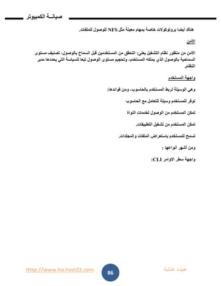 Http://www.ho.host22.com ‫عنان‬ ‫عبيده‬‫ب‬‫ة‬
‫صيان‬‫ــ‬‫الكمبيوتر‬ ‫ة‬
86
‫هناك‬‫أيضا‬‫بروتوكوالت‬‫خاصة‬‫بمهام‬‫معينة‬‫مثل‬NFS‫للوصول‬‫للملفات‬.
‫األمن‬
‫األمن‬‫من‬‫منظور‬‫نظام‬‫التشغيل‬‫يعنى‬:‫التحقق‬‫من‬‫المستخدمين‬‫قبل‬‫السماح‬،‫بالوصول‬‫تصنيف‬‫مستوى‬
‫السماحية‬‫بالوصول‬‫الذي‬‫يملكه‬،‫المستخدم‬‫وتحجيم‬‫مستوى‬‫الوصول‬‫تبعا‬‫للسياسة‬‫التي‬‫يحددها‬‫مدير‬
‫النظام‬.
‫واجهة‬‫المستخدم‬
‫وهي‬‫الوسيلة‬‫لربط‬‫المستخدم‬،‫بالحاسوب‬‫ومن‬‫فوائدها‬:
‫توفر‬‫للمستخدم‬‫وسيلة‬‫للتعامل‬‫مع‬‫الحاسوب‬
‫تمكن‬‫المستخدم‬‫من‬‫الوصول‬‫لخدمات‬‫النواة‬
‫تمكن‬‫المستخدم‬‫من‬‫تشغيل‬‫التطبيقات‬.
‫تسمح‬‫للمستخدم‬‫باستعراض‬‫الملفات‬‫والمجلدات‬.
‫ومن‬‫أشهر‬‫أنواعها‬:
‫واجهة‬‫سطر‬‫االوامر‬CLI:
 