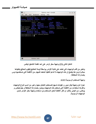 Http://www.ho.host22.com ‫عنان‬ ‫عبيده‬‫ب‬‫ة‬
‫صيان‬‫ــ‬‫الكمبيوتر‬ ‫ة‬
87
‫التالي‬ ‫الشكل‬(11)‫واجهة‬‫سطر‬‫أوامر‬‫على‬‫أحد‬‫انظمة‬‫التشغيل‬‫لينكس‬
‫وتعتبر‬‫من‬‫أقدم‬‫الواجهات‬‫التي‬‫تعتمد‬‫على‬‫كتابة‬‫األوامر‬‫بواسطة‬‫لوحة‬‫المفاتيح‬‫فيقوم‬‫المعالج‬‫بتنفيذها‬
‫مباشرة‬‫ومن‬‫هنا‬‫يتضح‬‫أن‬‫هذه‬‫الواجهات‬‫ال‬‫تدعم‬‫التنفيذ‬‫المتعدد‬‫للمهام‬‫،من‬‫األنظمة‬‫التي‬‫تستخدمها‬‫دوس‬
‫بإصداراته‬‫المختلفة‬.
‫واجهة‬‫المستخدم‬‫الرسومية‬GUI:
‫عبارة‬‫عن‬‫واجهة‬‫توفر‬‫صور‬‫و‬‫أيقونات‬‫تسهل‬‫للمستخدم‬‫التعامل‬‫معها‬‫و‬‫تعبر‬‫من‬‫انسب‬‫أنواع‬‫الواجهات‬
‫واكثرها‬‫استخداما‬,‫من‬‫األنظمة‬‫التي‬‫تستخدم‬‫هذه‬‫الواجهات‬‫ويندوز‬‫بإصداراته‬‫المختلفة‬‫و‬‫جنو‬/‫لينكس‬‫و‬
،‫يونكس‬‫من‬‫الجدير‬‫بالذكر‬‫أن‬‫أكثر‬‫األنظمة‬‫تمكن‬‫المستخدم‬‫من‬‫استخدام‬‫واجهة‬‫سطر‬‫األوامر‬‫ضمن‬
‫الواجهات‬‫الرسومية‬.
 