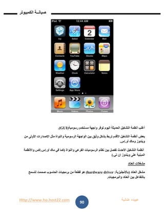 Http://www.ho.host22.com ‫عنان‬ ‫عبيده‬‫ب‬‫ة‬
‫صيان‬‫ــ‬‫الكمبيوتر‬ ‫ة‬
90
‫أغلب‬‫أنظمة‬‫التشغيل‬‫الحديثة‬‫اليوم‬‫توفر‬‫واجهة‬‫مستخدم‬‫رسومية‬(GUI.)
‫بعض‬‫أنظمة‬‫التشغيل‬‫األقدم‬‫تربط‬‫بشكل‬‫وثيق‬‫بين‬‫الواجهة‬‫الرسومية‬‫والنواة‬‫مثل‬‫اإلصدارات‬‫األولى‬‫من‬
‫ويندوز‬‫وماك‬‫أو‬.‫إس‬.
‫أنظمة‬‫التشغيل‬‫األحدث‬‫تفصل‬‫بين‬‫نظام‬‫الرسوميات‬‫الفرعي‬‫والنواة‬(‫كما‬‫في‬‫ماك‬‫أو‬.‫إس‬.‫إكس‬‫واألنظمة‬
‫المبنية‬‫على‬‫ويندوز‬‫إن‬‫تي‬).
‫مشغالت‬‫العتاد‬
‫مشغل‬‫العتاد‬(‫باإلنجليزية‬:hardware driver)‫هو‬‫قطعة‬‫من‬‫برمجيات‬‫الحاسوب‬‫صممت‬‫لتسمح‬
‫بالتفاعل‬‫بين‬‫العتاد‬‫والبرمجيات‬.
 