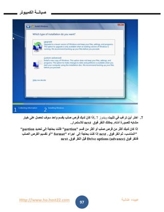 Http://www.ho.host22.com ‫عنان‬ ‫عبيده‬‫ب‬‫ة‬
‫صيان‬‫ــ‬‫الكمبيوتر‬ ‫ة‬
97
7.‫تثبيت‬ ‫في‬ ‫ترغب‬ ‫أين‬ ‫اختر‬‫ويندوز‬7.‫خيار‬ ‫على‬ ‫تحصل‬ ‫سوف‬ ‫واحد‬ ‫بقسم‬ ‫صلب‬ ‫قرص‬ ‫لديك‬ ‫كان‬ ‫إذا‬
‫أدناه‬ ‫للصورة‬ ‫مشابه‬.‫فوق‬ ‫النقر‬ ‫يمكنك‬next‫لالستمرار‬.
‫قسم‬ ‫من‬ ‫أكثر‬ ‫أو‬ ‫صلب‬ ‫قرص‬ ‫من‬ ‫أكثر‬ ‫لديك‬ ‫كان‬ ‫إذا‬"partion"‫تحديد‬ ‫إلى‬ ‫بحاجة‬ ‫فأنت‬"partion
"‫فوق‬ ‫انقر‬ ‫ثم‬ ،‫المناسب‬next .‫إلى‬ ‫بحاجة‬ ‫كنت‬ ‫إذا‬‫اجراء‬" format"‫الصلب‬ ‫القرص‬ ‫تقسيم‬ ‫أو‬
‫فوق‬ ‫فانقر‬Drive options (advance)‫فوق‬ ‫النقر‬ ‫قبل‬next .
 