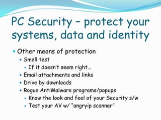 PC Security – protect your
systems, data and identity
 Other means of protection
   Smell test
     If it doesn’t seem right…
   Email attachments and links
   Drive by downloads
   Rogue AntiMalware programs/popups
     Know the look and feel of your Security s/w

     Test your AV w/ “angryip scanner”
 