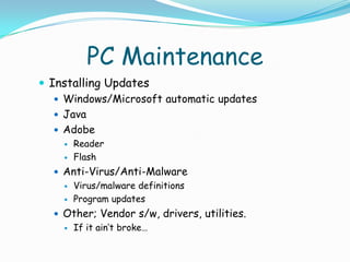 PC Maintenance
 Installing Updates
    Windows/Microsoft automatic updates
    Java
    Adobe
       Reader
       Flash
   Anti-Virus/Anti-Malware
     Virus/malware definitions

     Program updates

   Other; Vendor s/w, drivers, utilities.
     If it ain’t broke…
 
