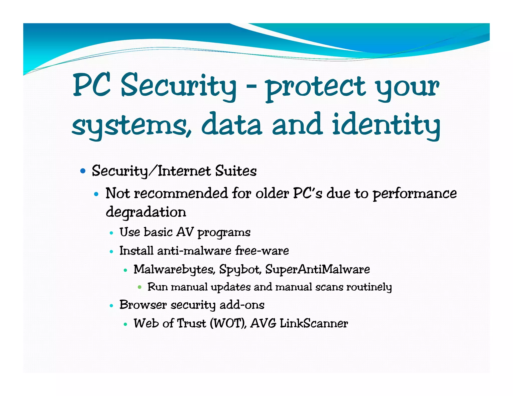 PC Security – protect your
systems, data and identity
 Security/Internet Suites
   Not recommended for older PC’s due to performance
   degradation
    Use basic AV programs
    Install anti-malware free-ware
       Malwarebytes, Spybot, SuperAntiMalware
        Run manual updates and manual scans routinely
    Browser security add-ons
      Web of Trust (WOT), AVG LinkScanner
 