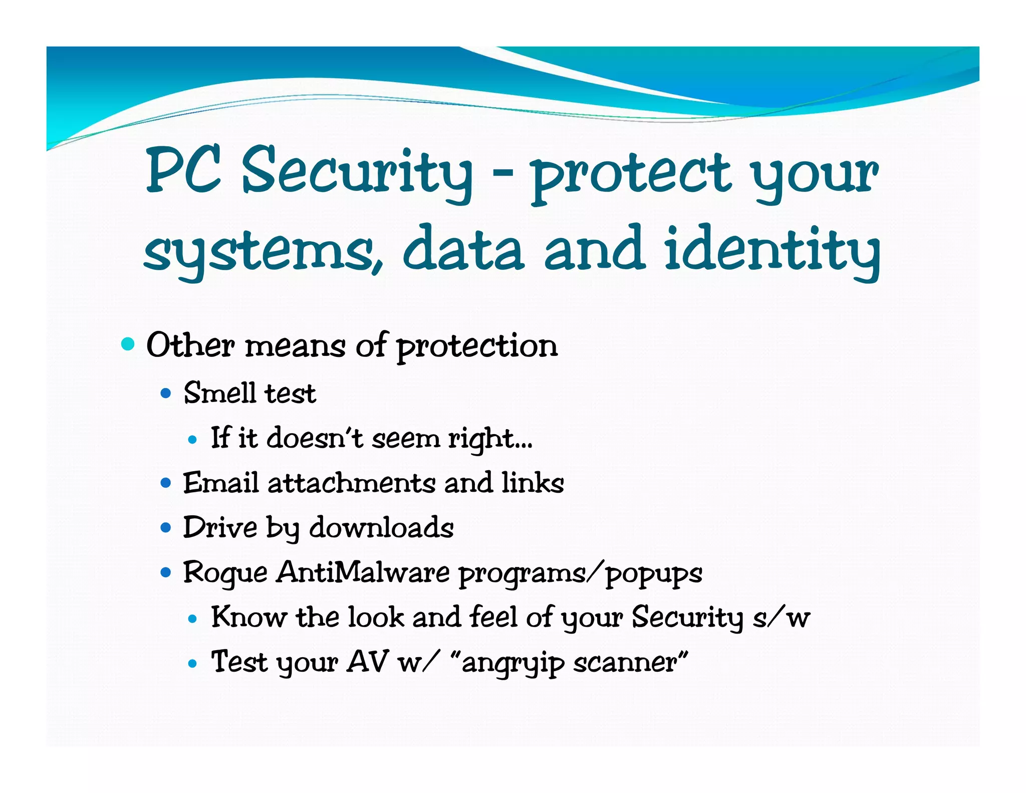 PC Security – protect your
systems, data and identity
Other means of protection
  Smell test
   If it doesn’t seem right…
  Email attachments and links
  Drive by downloads
  Rogue AntiMalware programs/popups
   Know the look and feel of your Security s/w
   Test your AV w/ “angryip scanner”
 