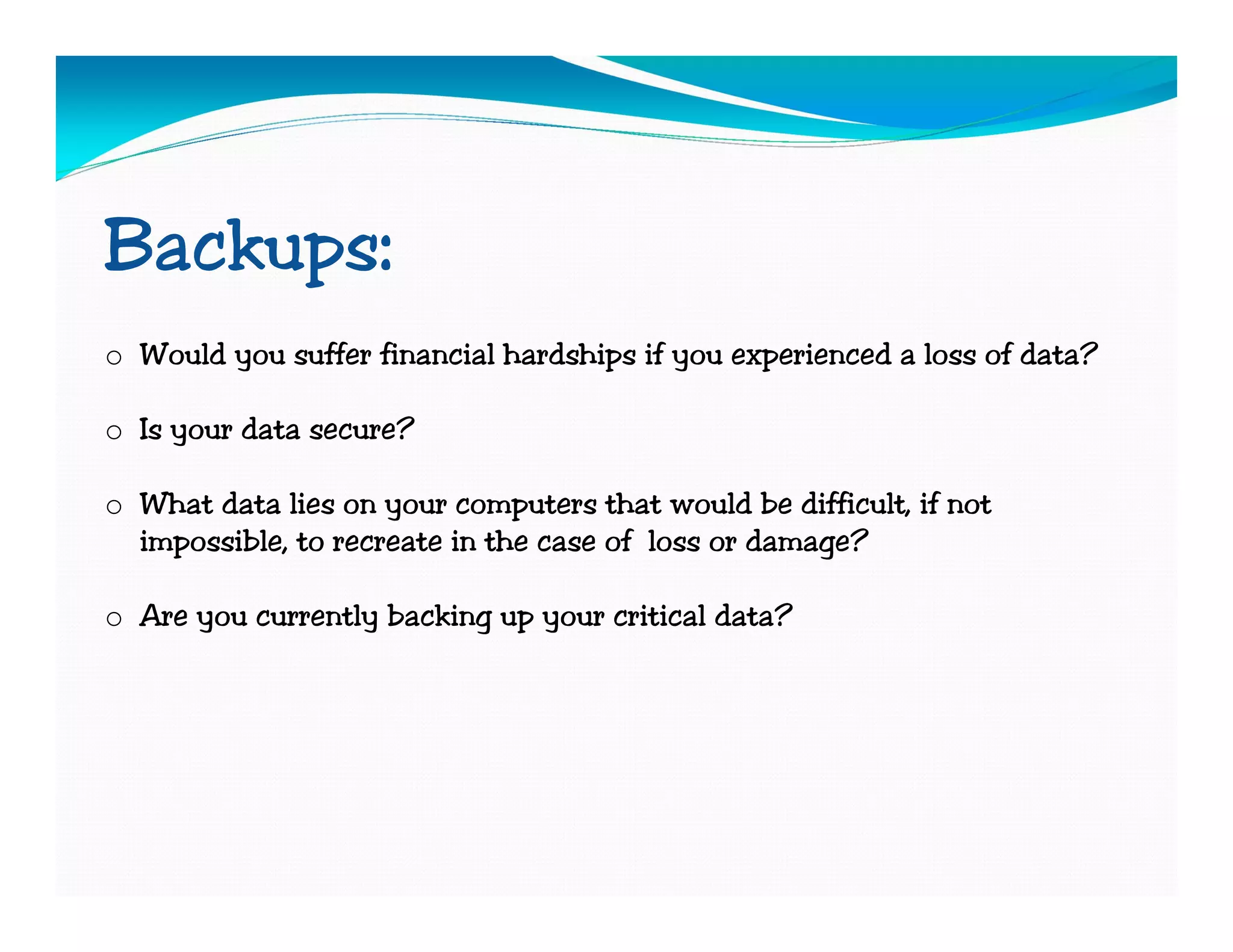 Backups:
o Would you suffer financial hardships if you experienced a loss of data?

o Is your data secure?

o What data lies on your computers that would be difficult, if not
  impossible, to recreate in the case of loss or damage?

o Are you currently backing up your critical data?
 