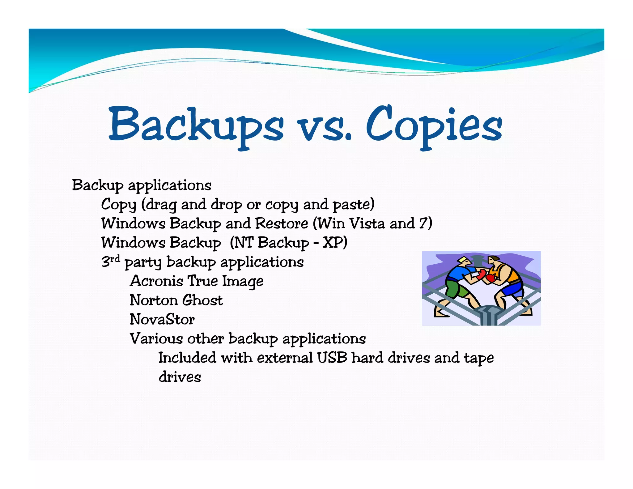 Backups vs. Copies
Backup applications
   Copy (drag and drop or copy and paste)
   Windows Backup and Restore (Win Vista and 7)
   Windows Backup (NT Backup – XP)
   3rd party backup applications
        Acronis True Image
        Norton Ghost
        NovaStor
        Various other backup applications
            Included with external USB hard drives and tape
            drives
 