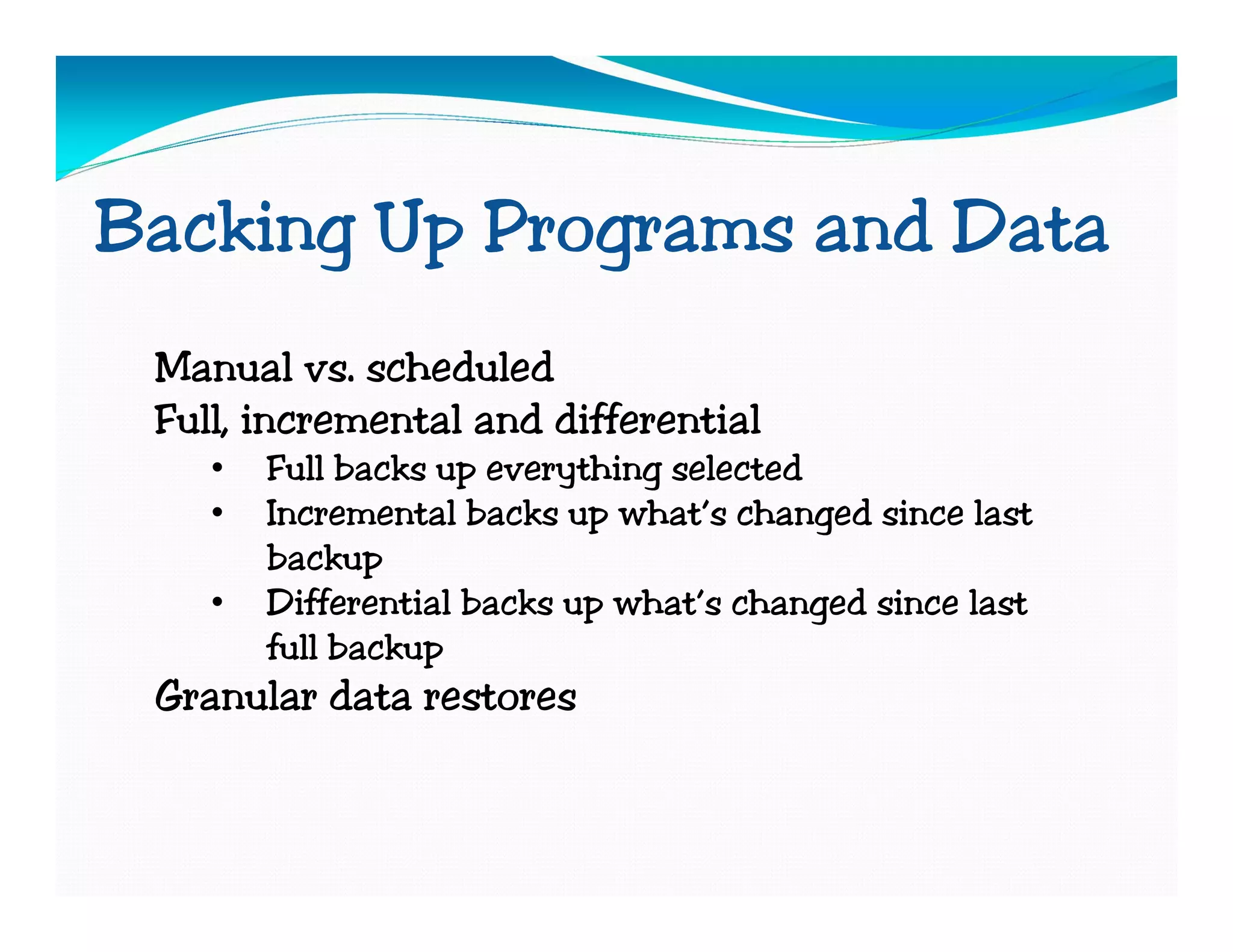 Backing Up Programs and Data
 Manual vs. scheduled
 Full, incremental and differential
    •   Full backs up everything selected
    •   Incremental backs up what’s changed since last
        backup
    •   Differential backs up what’s changed since last
        full backup
 Granular data restores
 