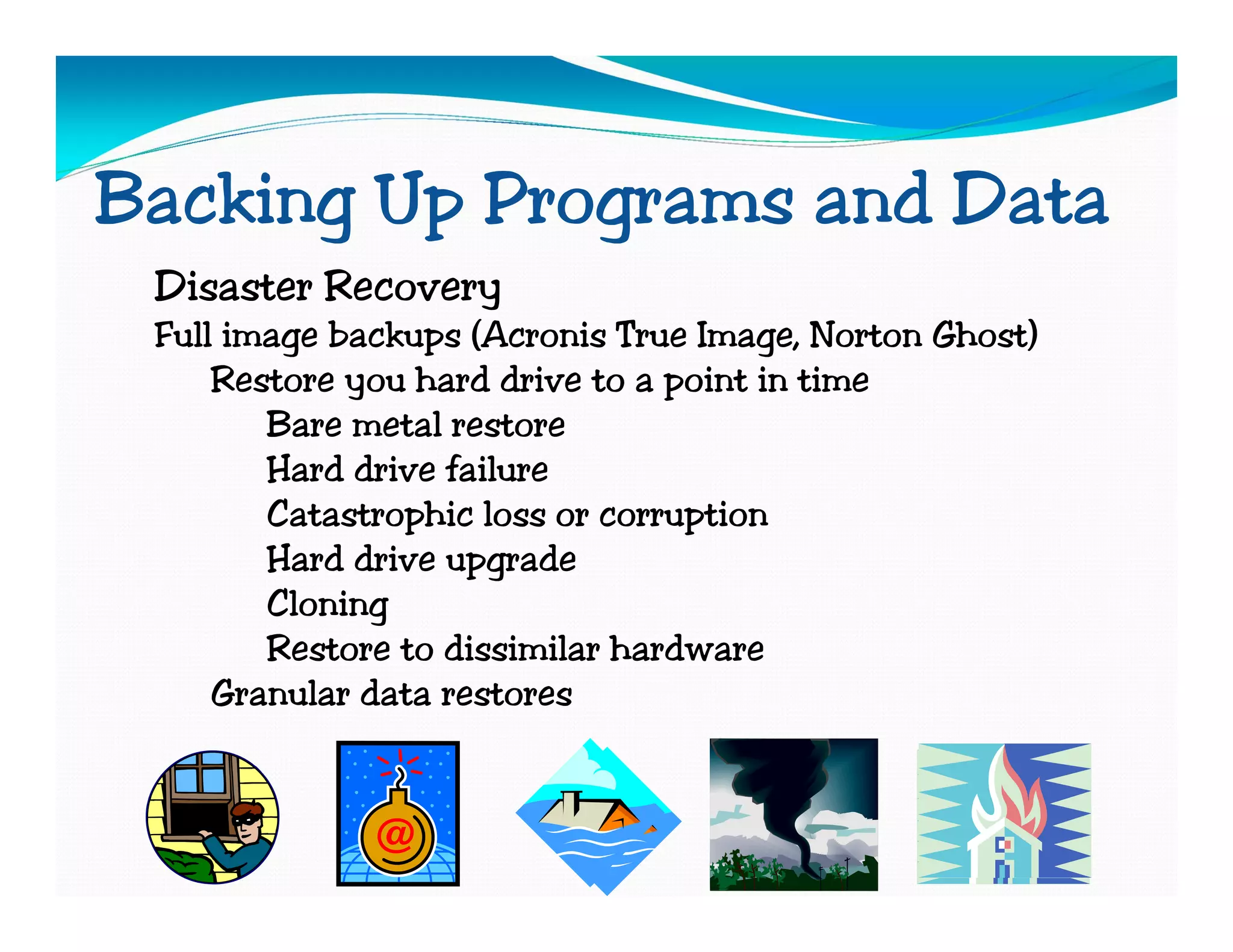 Backing Up Programs and Data
 Disaster Recovery
 Full image backups (Acronis True Image, Norton Ghost)
     Restore you hard drive to a point in time
        Bare metal restore
        Hard drive failure
        Catastrophic loss or corruption
        Hard drive upgrade
        Cloning
        Restore to dissimilar hardware
     Granular data restores
 