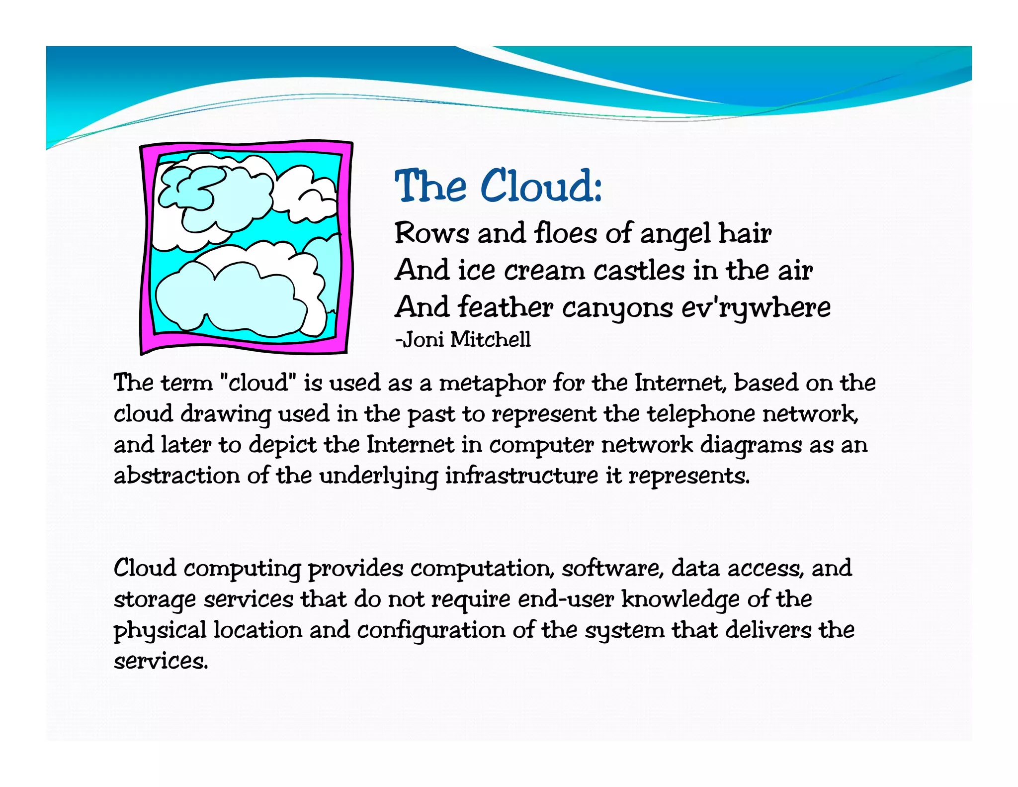 The Cloud:
                         Rows and floes of angel hair
                         And ice cream castles in the air
                         And feather canyons ev'rywhere
                         -Joni Mitchell
The term "cloud" is used as a metaphor for the Internet, based on the
cloud drawing used in the past to represent the telephone network,
and later to depict the Internet in computer network diagrams as an
abstraction of the underlying infrastructure it represents.


Cloud computing provides computation, software, data access, and
storage services that do not require end-user knowledge of the
physical location and configuration of the system that delivers the
services.
 