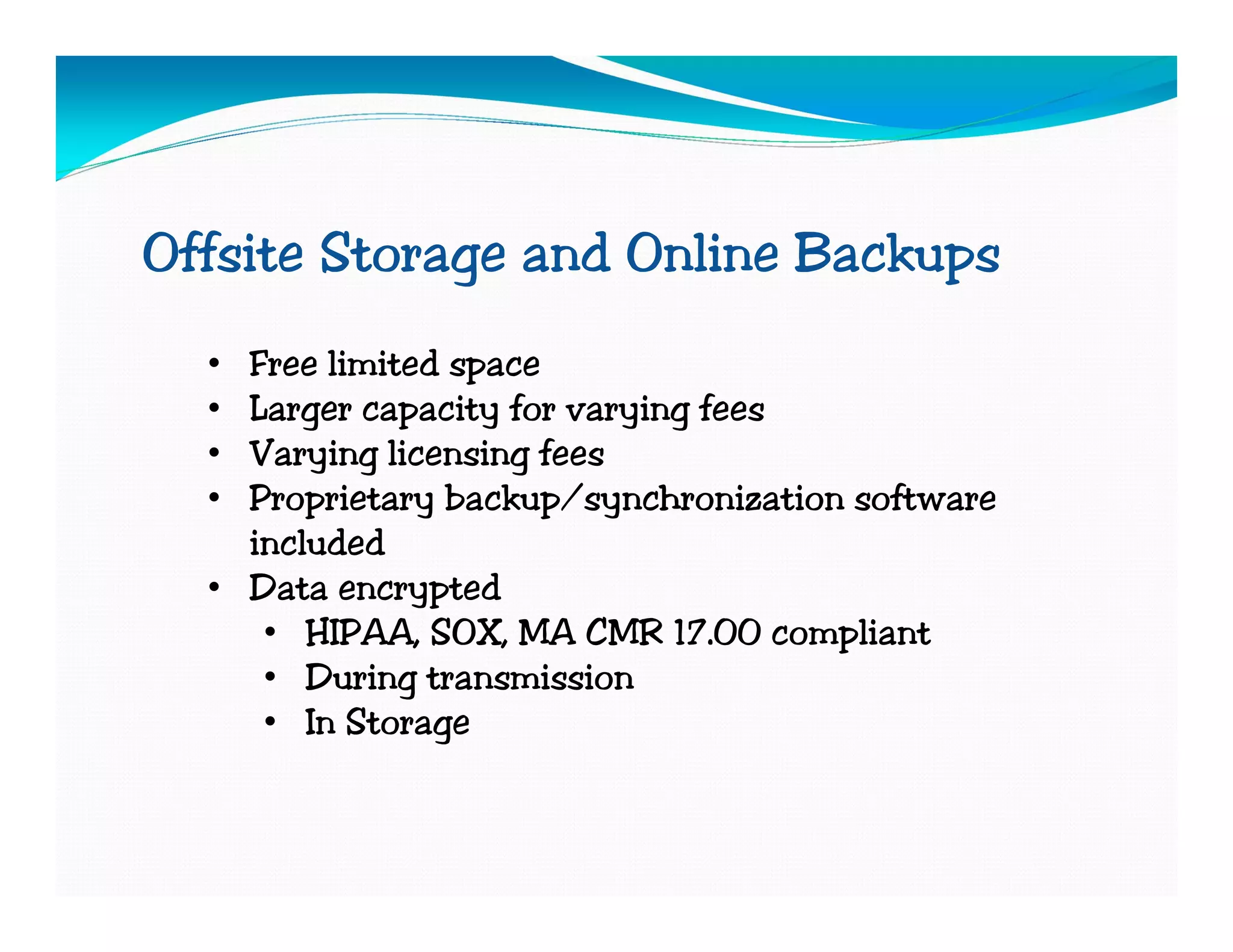 Offsite Storage and Online Backups
  • Free limited space
  • Larger capacity for varying fees
  • Varying licensing fees
  • Proprietary backup/synchronization software
    included
  • Data encrypted
     • HIPAA, SOX, MA CMR 17.00 compliant
     • During transmission
     • In Storage
 