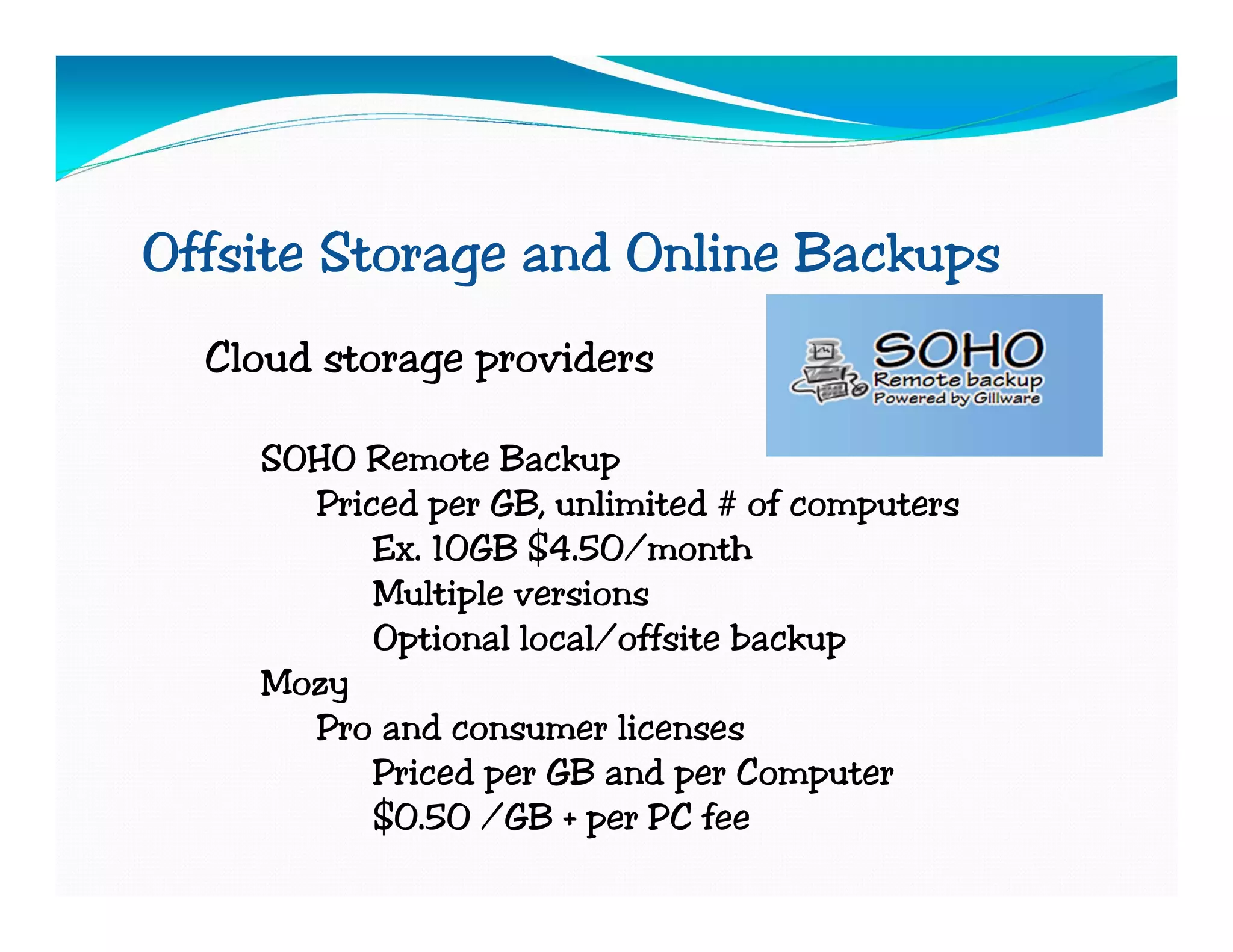 Offsite Storage and Online Backups
  Cloud storage providers

    SOHO Remote Backup
      Priced per GB, unlimited # of computers
          Ex. 10GB $4.50/month
          Multiple versions
          Optional local/offsite backup
    Mozy
      Pro and consumer licenses
          Priced per GB and per Computer
          $0.50 /GB + per PC fee
 