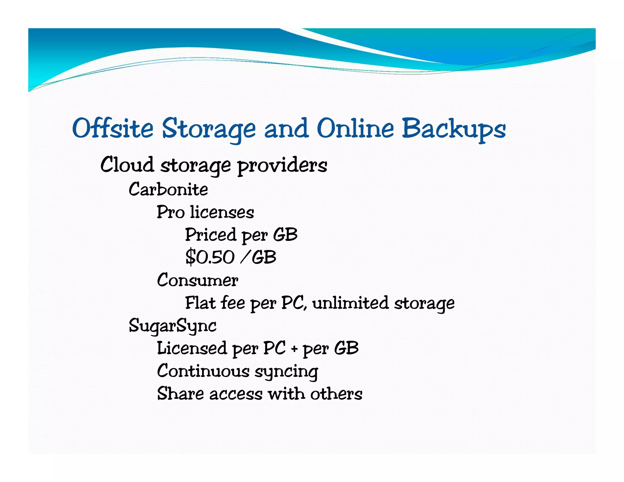 Offsite Storage and Online Backups
  Cloud storage providers
    Carbonite
       Pro licenses
           Priced per GB
           $0.50 /GB
       Consumer
           Flat fee per PC, unlimited storage
    SugarSync
       Licensed per PC + per GB
       Continuous syncing
       Share access with others
 