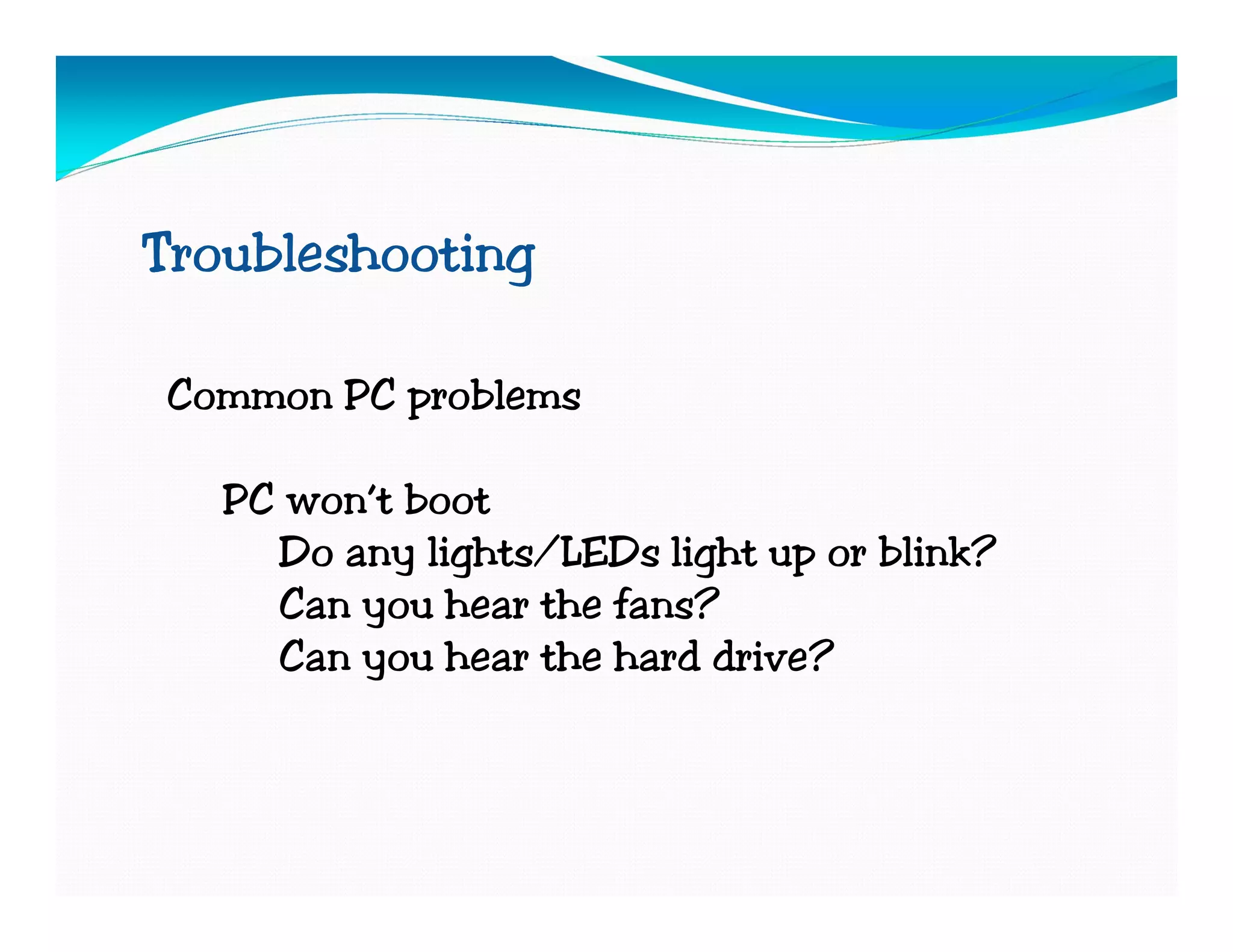 Troubleshooting

Common PC problems

   PC won’t boot
     Do any lights/LEDs light up or blink?
     Can you hear the fans?
     Can you hear the hard drive?
 