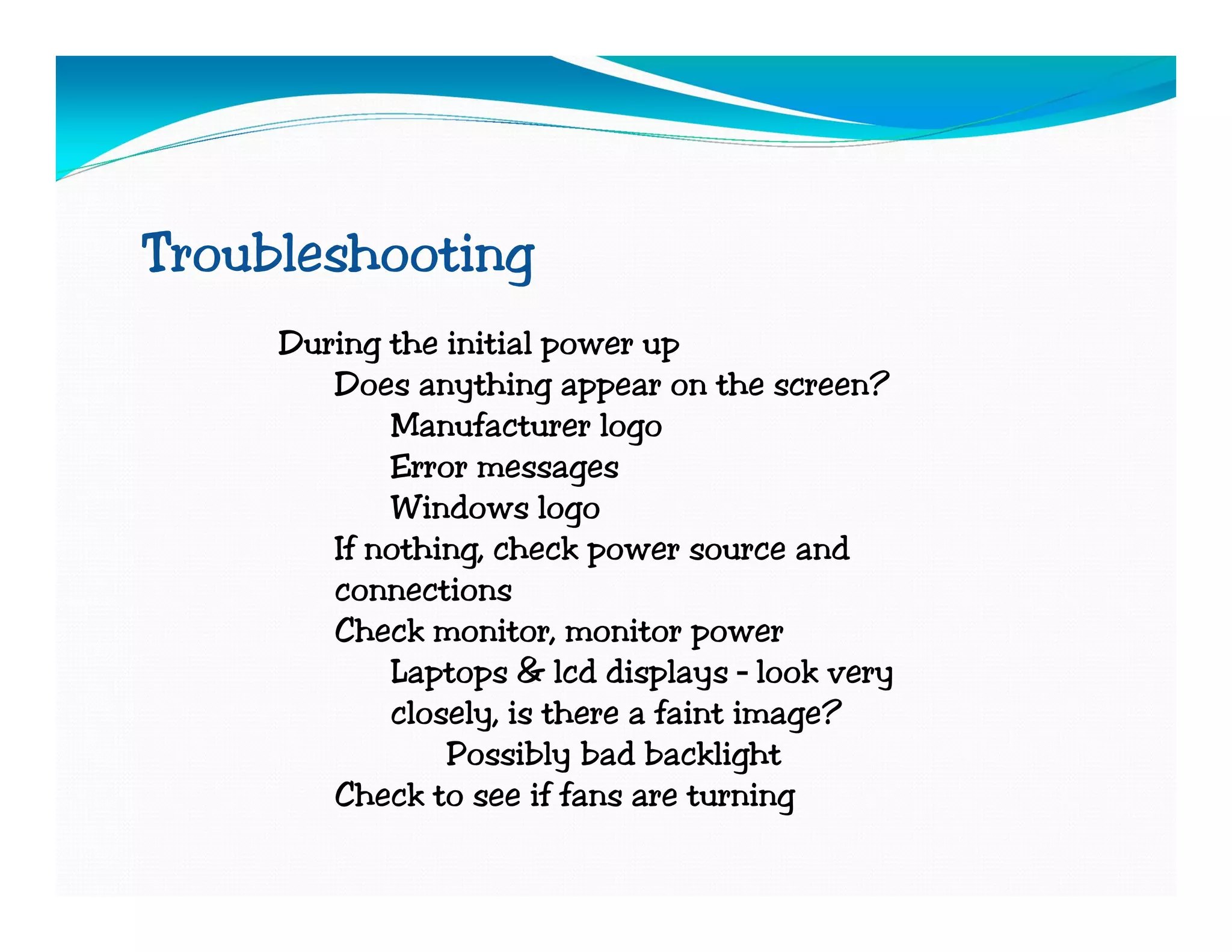 Troubleshooting
     During the initial power up
        Does anything appear on the screen?
            Manufacturer logo
            Error messages
            Windows logo
        If nothing, check power source and
        connections
        Check monitor, monitor power
            Laptops & lcd displays – look very
            closely, is there a faint image?
                Possibly bad backlight
        Check to see if fans are turning
 