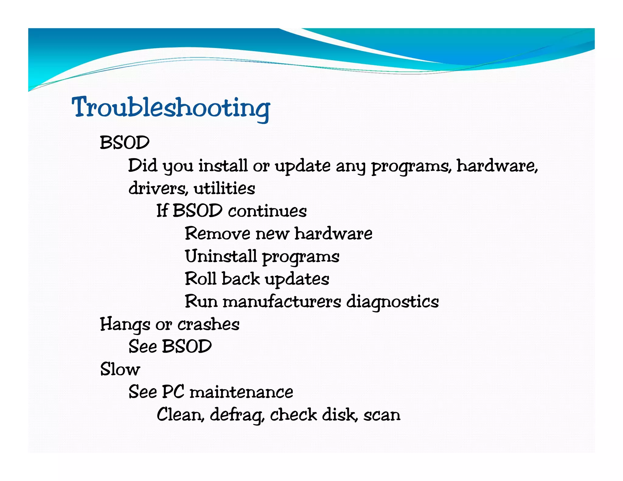 Troubleshooting
  BSOD
     Did you install or update any programs, hardware,
     drivers, utilities
         If BSOD continues
             Remove new hardware
             Uninstall programs
             Roll back updates
             Run manufacturers diagnostics
  Hangs or crashes
     See BSOD
  Slow
     See PC maintenance
         Clean, defrag, check disk, scan
 