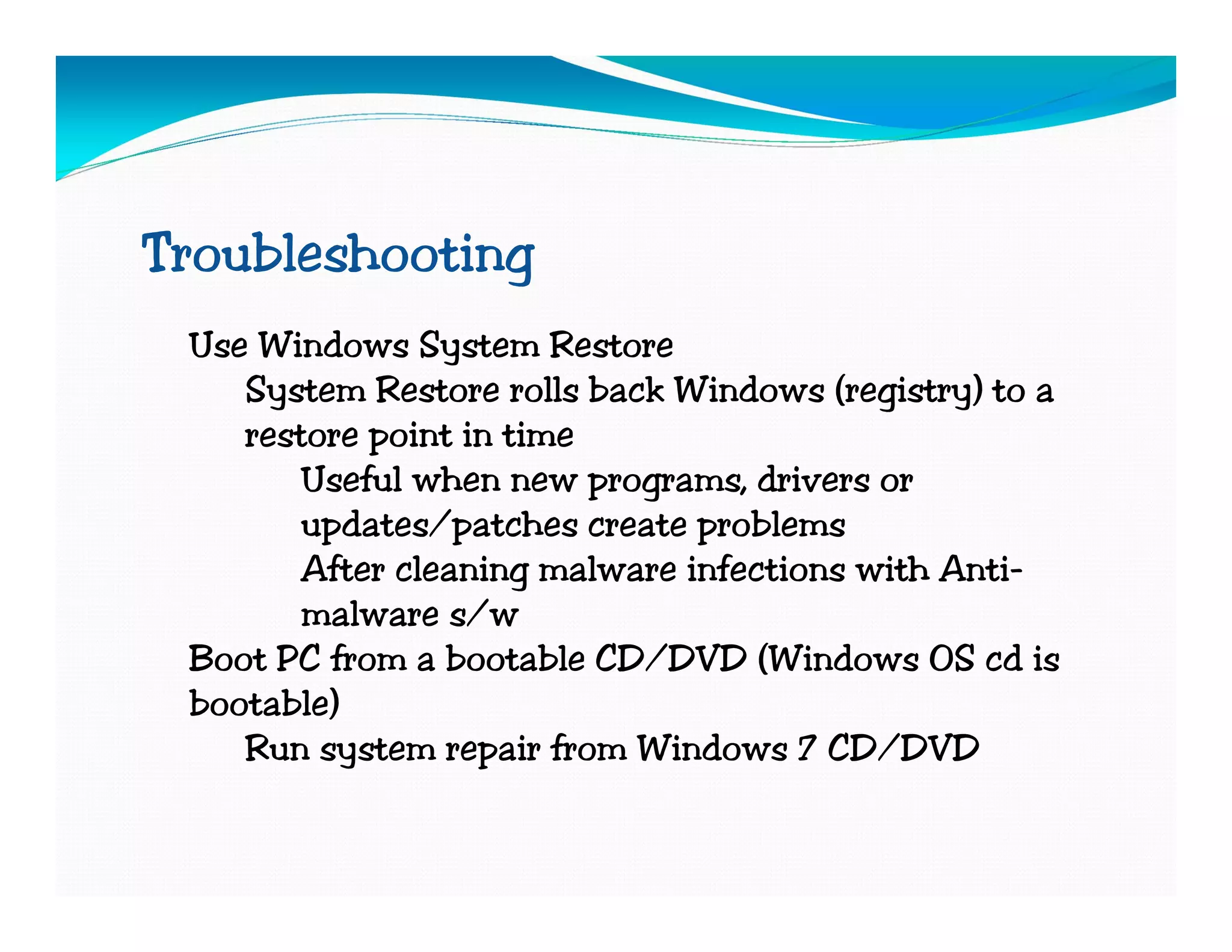 Troubleshooting
 Use Windows System Restore
    System Restore rolls back Windows (registry) to a
    restore point in time
        Useful when new programs, drivers or
        updates/patches create problems
        After cleaning malware infections with Anti-
        malware s/w
 Boot PC from a bootable CD/DVD (Windows OS cd is
 bootable)
    Run system repair from Windows 7 CD/DVD
 
