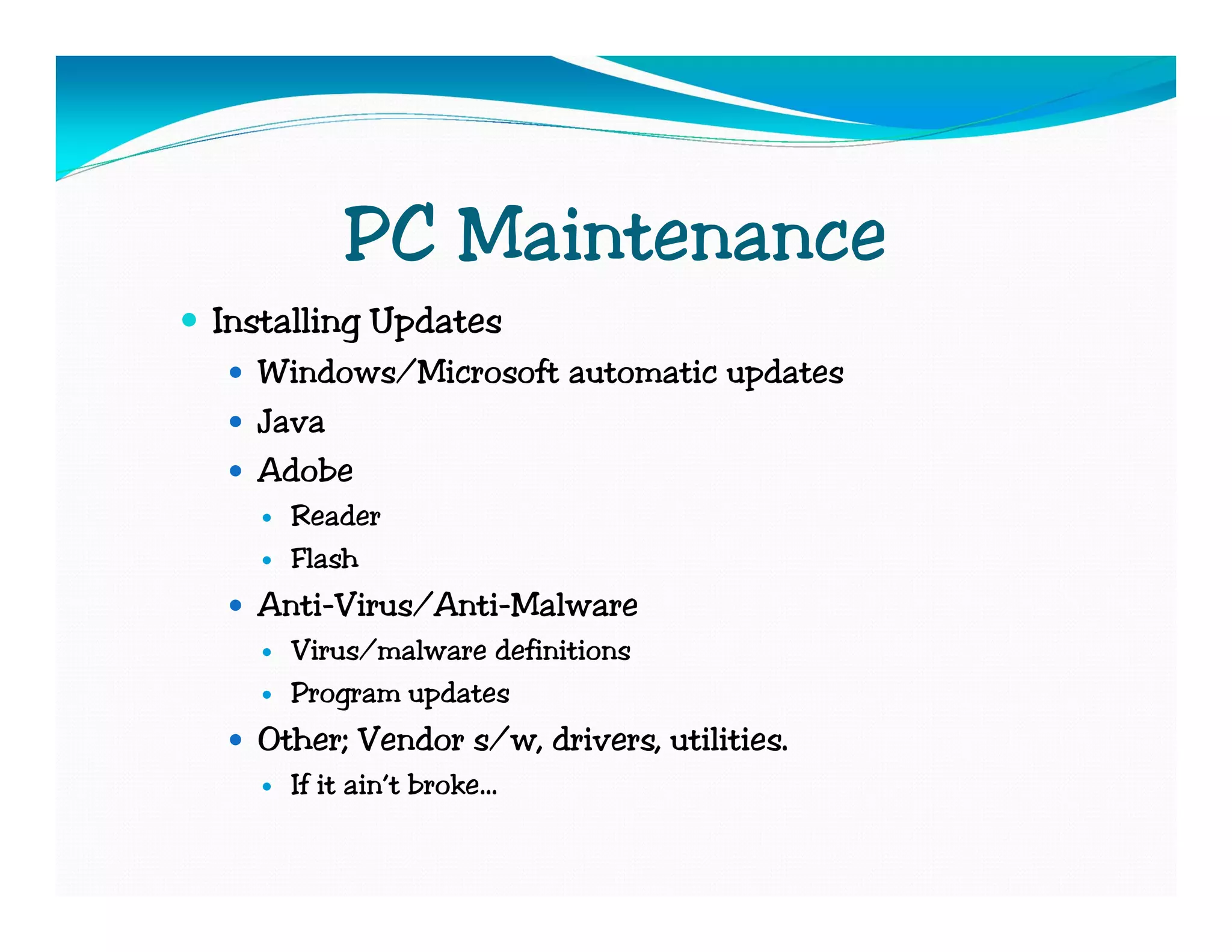 PC Maintenance
Installing Updates
  Windows/Microsoft automatic updates
  Java
  Adobe
    Reader
    Flash
  Anti-Virus/Anti-Malware
    Virus/malware definitions
    Program updates
  Other; Vendor s/w, drivers, utilities.
    If it ain’t broke…
 