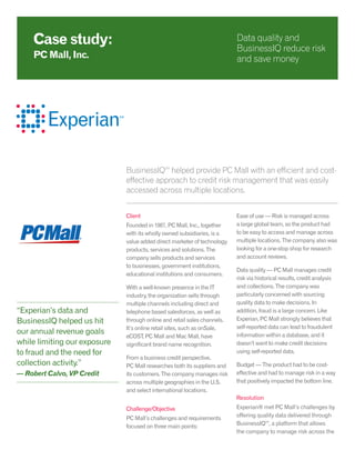 BusinessIQSM
helped provide PC Mall with an efficient and cost-
effective approach to credit risk management that was easily
accessed across multiple locations.
Client
Founded in 1987, PC Mall, Inc., together
with its wholly owned subsidiaries, is a
value added direct marketer of technology
products, services and solutions. The
company sells products and services
to businesses, government institutions,
educational institutions and consumers.
With a well-known presence in the IT
industry, the organization sells through
multiple channels including direct and
telephone based salesforces, as well as
through online and retail sales channels.
It’s online retail sites, such as onSale,
eCOST, PC Mall and Mac Mall, have
significant brand name recognition.
From a business credit perspective,
PC Mall researches both its suppliers and
its customers. The company manages risk
across multiple geographies in the U.S.
and select international locations.
Challenge/Objective
PC Mall’s challenges and requirements
focused on three main points:
Ease of use — Risk is managed across
a large global team, so the product had
to be easy to access and manage across
multiple locations. The company also was
looking for a one-stop shop for research
and account reviews.
Data quality — PC Mall manages credit
risk via historical results, credit analysis
and collections. The company was
particularly concerned with sourcing
quality data to make decisions. In
addition, fraud is a large concern. Like
Experian, PC Mall strongly believes that
self-reported data can lead to fraudulent
information within a database, and it
doesn’t want to make credit decisions
using self-reported data.
Budget — The product had to be cost-
effective and had to manage risk in a way
that positively impacted the bottom line.
Resolution
Experian® met PC Mall’s challenges by
offering quality data delivered through
BusinessIQSM
, a platform that allows
the company to manage risk across the
Case study:
PC Mall, Inc.
Data quality and
BusinessIQ reduce risk
and save money
“Experian’s data and
BusinessIQ helped us hit
our annual revenue goals
while limiting our exposure
to fraud and the need for
collection activity.”
— Robert Calvo, VP Credit
 