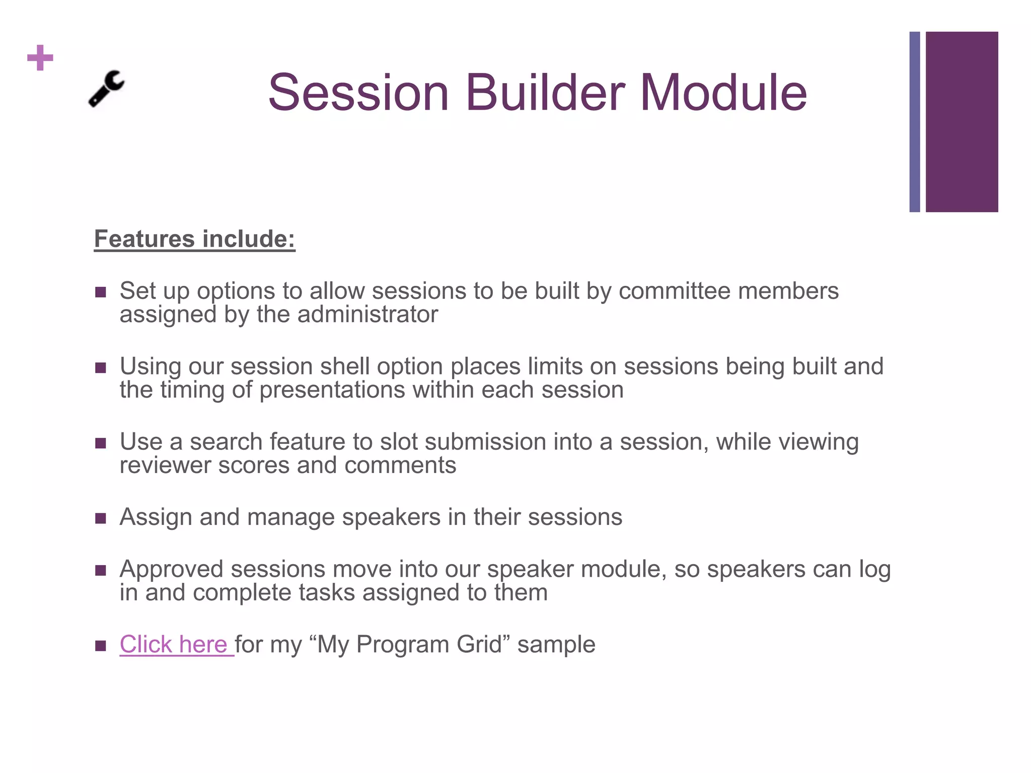 +
Session Builder Module
Features include:
 Set up options to allow sessions to be built by committee members
assigned by the administrator
 Using our session shell option places limits on sessions being built and
the timing of presentations within each session
 Use a search feature to slot submission into a session, while viewing
reviewer scores and comments
 Assign and manage speakers in their sessions
 Approved sessions move into our speaker module, so speakers can log
in and complete tasks assigned to them
 Click here for my “My Program Grid” sample
 