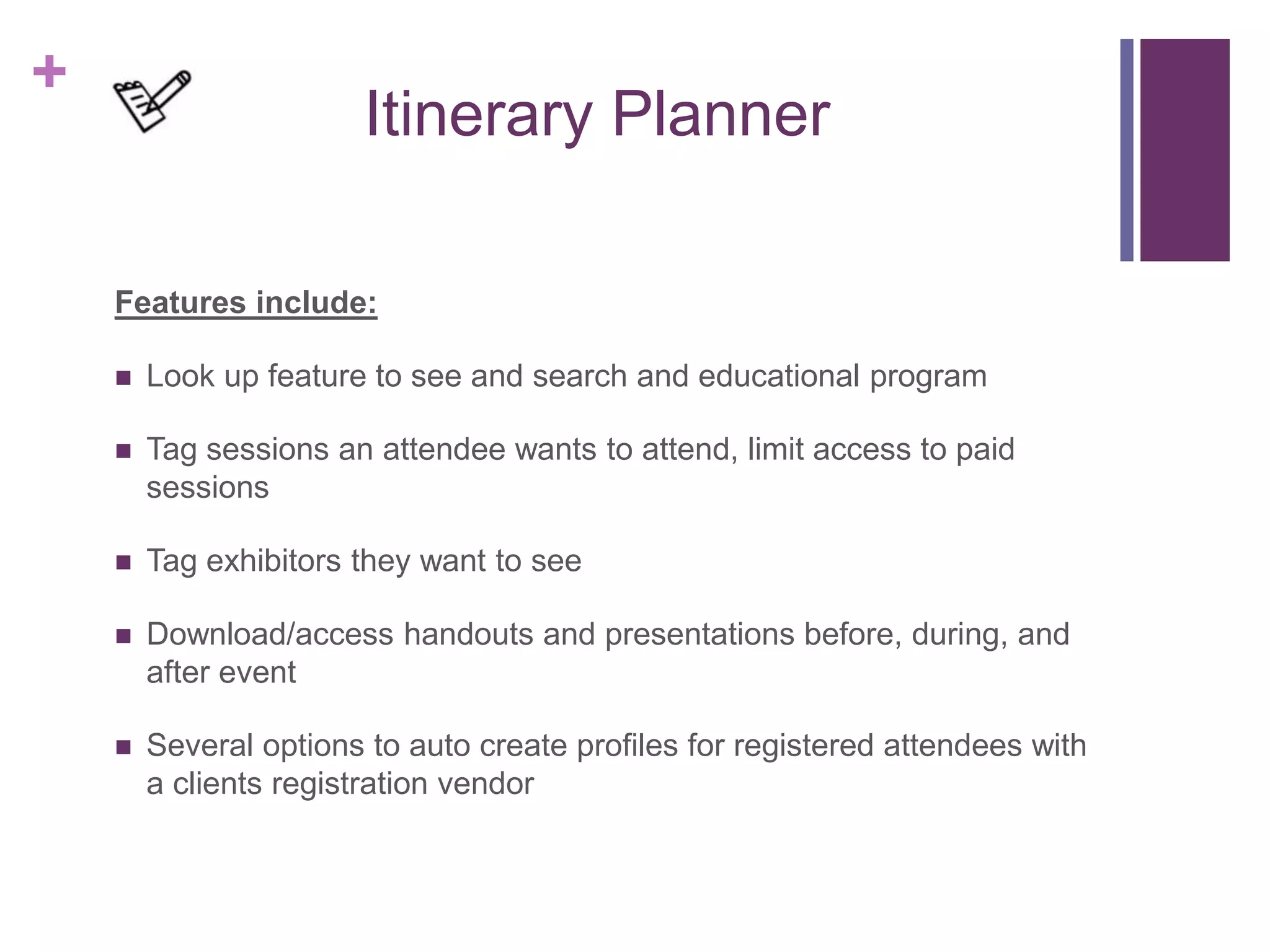 +
Itinerary Planner
Features include:
 Look up feature to see and search and educational program
 Tag sessions an attendee wants to attend, limit access to paid
sessions
 Tag exhibitors they want to see
 Download/access handouts and presentations before, during, and
after event
 Several options to auto create profiles for registered attendees with
a clients registration vendor
 