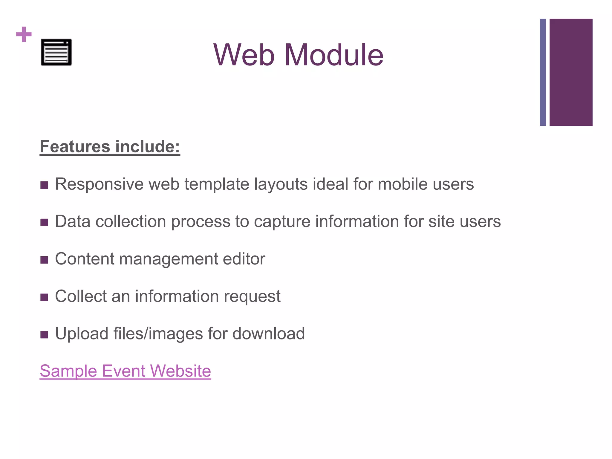 +
Web Module
Features include:
 Responsive web template layouts ideal for mobile users
 Data collection process to capture information for site users
 Content management editor
 Collect an information request
 Upload files/images for download
Sample Event Website
 