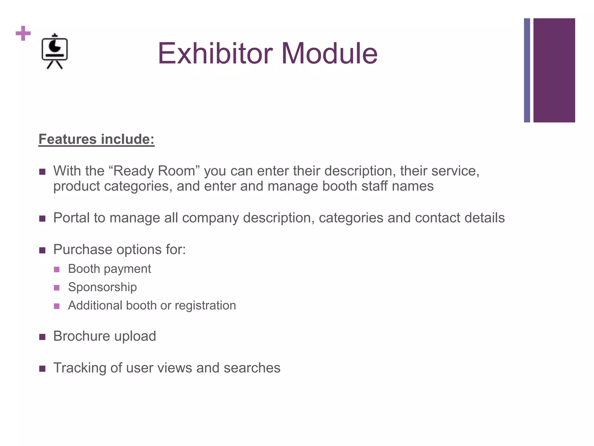 +
Exhibitor Module
Features include:
 With the “Ready Room” you can enter their description, their service,
product categories, and enter and manage booth staff names
 Portal to manage all company description, categories and contact details
 Purchase options for:
 Booth payment
 Sponsorship
 Additional booth or registration
 Brochure upload
 Tracking of user views and searches
 